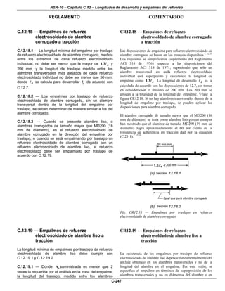 NSR-10 – Capítulo C.12 – Longitudes de desarrollo y empalmes del refuerzo
REGLAMENTO COMENTARIO©
C-247
C.12.18 — Empalmes de refuerzo
electrosoldado de alambre
corrugado a tracción
C.12.18.1 — La longitud mínima del empalme por traslapo
de refuerzo electrosoldado de alambre corrugado, medida
entre los extremos de cada refuerzo electrosoldado
individual, no debe ser menor que la mayor de d1.3 y
200 mm, y la longitud de traslapo medida entre los
alambres transversales más alejados de cada refuerzo
electrosoldado individual no debe ser menor que 50 mm,
donde d se calcula para desarrollar yf de acuerdo con
C.12.7.
C.12.18.2 — Los empalmes por traslapo de refuerzo
electrosoldado de alambre corrugado, sin un alambre
transversal dentro de la longitud del empalme por
traslapo, se deben determinar de manera similar a los del
alambre corrugado.
C.12.18.3 — Cuando se presenta alambre liso, o
alambres corrugados de tamaño mayor que MD200 (16
mm de diámetro), en el refuerzo electrosoldado de
alambre corrugado en la dirección del empalme por
traslapo, o cuando se está empalmando por traslapo un
refuerzo electrosoldado de alambre corrugado con un
refuerzo electrosoldado de alambre liso, el refuerzo
electrosoldado debe ser empalmado por traslapo de
acuerdo con C.12.19.
CR12.18 — Empalmes de refuerzo
electrosoldado de alambre corrugado
a tracción
Las disposiciones de empalme para refuerzo electrosoldado de
alambre corrugado se basan en los ensayos disponibles.C.12.31
Los requisitos se simplificaron (suplemento del Reglamento
ACI 318 de 1976) respecto a las disposiciones del
Reglamento ACI 318 de 1971, suponiendo que sólo un
alambre transversal en cada refuerzo electrosoldado
individual está superpuesto y calculando la longitud de
empalme como d1.3 . La longitud de desarrollo d es la
calculada de acuerdo con las disposiciones de 12.7, sin tomar
en consideración el mínimo de 200 mm. Los 200 mm se
aplican a la totalidad de la longitud del empalme. Véase la
figura CR12.18. Si no hay alambres transversales dentro de la
longitud de empalme por traslapo, se pueden aplicar las
disposiciones para alambre corrugado.
El alambre corrugado de tamaño mayor que el MD200 (16
mm de diámetro) se trata como alambre liso porque ensayos
han mostrado que el alambre de tamaño MD290 (19 mm de
diámetro) logra aproximadamente el 60 por ciento de la
resistencia de adherencia en tracción dad por la ecuación
(C.21-1).C.12.19
Fig. CR12.18 — Empalmes por traslapo en refuerzo
electrosoldado de alambre corrugado
C.12.19 — Empalmes de refuerzo
electrosoldado de alambre liso a
tracción
La longitud mínima de empalmes por traslapo de refuerzo
electrosoldado de alambre liso debe cumplir con
C.12.19.1 y C.12.19.2
C.12.19.1 — Donde sA suministrada es menor que 2
veces la requerida por el análisis en la zona del empalme,
la longitud del traslapo, medida entre los alambres
CR12.19 — Empalmes de refuerzo
electrosoldado de alambre liso a
tracción
La resistencia de los empalmes por traslapo de refuerzo
electrosoldado de alambre liso depende fundamentalmente del
anclaje obtenido en los alambres transversales y no de la
longitud del alambre en el empalme. Por esta razón, se
especifica el empalme en términos de superposición de los
alambres transversales y no en diámetros del alambre o en
 