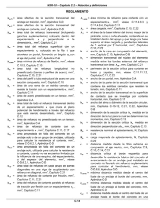 NSR-10 – Capítulo C.2 – Notación y definiciones
REGLAMENTO
C-14
se,NA = área efectiva de la sección transversal del
anclaje en tracción, mm2
, Apéndice C-D
se,VA = área efectiva de la sección transversal del
anclaje en cortante, mm2
, Apéndice C-D
shA = área total de refuerzo transversal (incluyendo
ganchos suplementarios) colocado dentro del
espaciamiento s y perpendicular a la
dimensión cb , mm2
, Capítulo C.21
siA = área total del refuerzo superficial con un
espaciamiento is colocado en la fila i que
atraviesa un puntal, formando un ángulo iα con
el eje del puntal, mm2
, Apéndice C-A
s,minA = área mínima de refuerzo de flexión, mm2
, véase
C.10.5, Capítulo C.10
stA = área total de refuerzo longitudinal no
preesforzado (barras o perfiles de acero), mm2
,
Capítulos C.10, C.21
sxA = área del perfil o tubo estructural de acero en una
sección compuesta, mm2
, Capítulo C.10
tA = área de una rama de un estribo cerrado que
resiste la torsión con un espaciamiento s , mm2
,
Capítulo C.11
tpA = área de acero preesforzado en un tensor, mm2
,
Apéndice C-A
trA = área total de todo el refuerzo transversal dentro
de un espaciamiento s que cruza el plano
potencial de hendimiento a través del refuerzo
que está siendo desarrollado, mm2
, Capítulo
C.12
tsA = área de refuerzo no preesforzado en un tensor,
mm2
, Apéndice C-A
vA = área de refuerzo de cortante con un
espaciamiento s , mm2
, Capítulos C.11, C.17
VcA = área proyectada de falla del concreto de un
anclaje solo o de un grupo de anclajes, utilizada
para calcular la resistencia al cortante, mm2
,
véase C-D.6.2.1, Apéndice C-D
VcoA = área proyectada de falla del concreto de un
anclaje solo, utilizada para calcular la resistencia
a cortante, cuando no se encuentra limitada por
la influencia de una esquina, del espaciamiento,
o del espesor del elemento, mm2
, véase
C-D.6.2.1, Apéndice C-D
vdA = área total de refuerzo en cada grupo de barras
diagonales en una viga de acoplamiento con
refuerzo en diagonal, mm2
, Capítulo C.21
vfA = área de refuerzo de cortante por fricción, mm2
,
Capítulos C.11, C.21
vhA = área del refuerzo de cortante paralelo al refuerzo
de tracción por flexión con un espaciamiento 2s ,
mm2
, Capítulo C.11
v,minA = área mínima de refuerzo para cortante con un
espaciamiento s , mm2
, véase C.11.4.6.3 y
C.11.4.6.4, Capítulo C.11
1A = área cargada, mm2
, Capítulos C.10, C.22
2A = el área de la base inferior del tronco mayor de la
pirámide, cono o cuña ahusada, contenida en su
totalidad dentro del apoyo y que tenga por base
superior el área cargada y pendientes laterales
de 1 vertical por 2 horizontal, mm2
, Capítulos
C.10, C.22
b = ancho de la cara en compresión del elemento,
mm, Capítulo C.10, Apéndice C-B
cb = dimensión transversal del núcleo del elemento
medida entre los bordes externos del refuerzo
transversal con área shA , mm, Capítulo C.21
ob = perímetro de la sección crítica para cortante en
losas y zapatas, mm, véase C.11.11.1.2,
Capítulos C.11, C.22
sb = ancho de un puntal, mm, Apéndice C-A
tb = ancho de la parte de la sección transversal que
contiene los estribos cerrados que resisten la
torsión, mm, Capítulo C.11
vb = ancho de la sección transversal en la superficie
de contacto que se investiga por cortante
horizontal, mm, Capítulo C.17
wb = ancho del alma o diámetro de la sección circular,
mm, Capítulos C-10-12, C.21, C.22, Apéndice
C-B
1b = dimensión de la sección crítica ob medida en la
dirección de la luz para la cual se determinan los
momentos, mm, Capítulo C.13
2b = dimensión de la sección crítica ob medida en
dirección perpendicular a 1b , mm, Capítulo C.13
nB = resistencia nominal al aplastamiento, N, Capítulo
C.22
uB = carga mayorada de aplastamiento, N, Capítulo
C.22
c = distancia medida desde la fibra extrema en
compresión al eje neutro, mm, Capítulos C.9,
C.10, C.14, C.21
acc = distancia crítica al borde requerida para
desarrollar la resistencia básica del concreto al
arrancamiento de un anclaje post instalado en
concreto no fisurado sin refuerzo suplementario
para controlar el hendimiento, mm, véase
C-D.8.6, Apéndice C-D
a,máxc = máxima distancia medida desde el centro del
fuste de un anclaje al borde del concreto, mm,
Apéndice C-D
a,mínc = mínima distancia medida desde el centro del
fuste de un anclaje al borde del concreto, mm,
Apéndice C-D
a1c = distancia medida desde el centro del fuste de un
anclaje hasta el borde del concreto en una
 