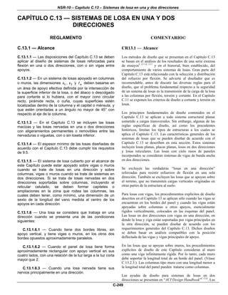 NSR-10 – Capítulo C.13 – Sistemas de losa en una y dos direcciones
C-249
CAPÍTULO C.13 — SISTEMAS DE LOSA EN UNA Y DOS
DIRECCIONES
REGLAMENTO COMENTARIO©
C.13.1 — Alcance
C.13.1.1 — Las disposiciones del Capítulo C.13 se deben
aplicar al diseño de sistemas de losas reforzadas para
flexión en una o dos direcciones, con o sin vigas entre
apoyos.
C.13.1.2 — En un sistema de losas apoyado en columnas
o muros, las dimensiones 1c , 2c y n deben basarse en
un área de apoyo efectiva definida por la intersección de
la superficie inferior de la losa, o del ábaco o descolgado
para cortante si lo hubiera, con el mayor cono circular
recto, pirámide recta, o cuña, cuyas superficies estén
localizadas dentro de la columna y el capitel o ménsula, y
que estén orientadas a un ángulo no mayor de 45° con
respecto al eje de la columna.
C.13.1.3 — En el Capítulo C.13 se incluyen las losas
macizas y las losas nervadas en una o dos direcciones
con aligeramientos permanentes o removibles entre las
nervaduras o viguetas, con o sin loseta inferior.
C.13.1.4 — El espesor mínimo de las losas diseñadas de
acuerdo con el Capítulo C.13 debe cumplir los requisitos
de 9.5.
C.13.1.5 — El sistema de losa cubierto por el alcance de
este Capítulo puede estar apoyado sobre vigas o muros
cuando se trate de losas en una dirección y sobre
columnas, vigas o muros cuando se trate de sistemas en
dos direcciones. Si se trata de losas nervadas en dos
direcciones soportadas sobre columnas, incluyendo el
reticular celulado, se deben formar capiteles o
ampliaciones en la zona que rodea las columnas, las
cuales deben tener, como mínimo, una dimensión de un
sexto de la longitud del vano medida al centro de los
apoyos en cada dirección.
C.13.1.6 — Una losa se considera que trabaja en una
dirección cuando se presenta una de las condiciones
siguientes:
C.13.1.6.1 — Cuando tiene dos bordes libres, sin
apoyo vertical, y tiene vigas o muros, en los otros dos
bordes opuestos aproximadamente paralelos.
C.13.1.6.2 — Cuando el panel de losa tiene forma
aproximadamente rectangular con apoyo vertical en sus
cuatro lados, con una relación de la luz larga a la luz corta
mayor que 2.
C.13.1.6.3 — Cuando una losa nervada tiene sus
nervios principalmente en una dirección.
CR13.1 — Alcance
Los métodos de diseño que se presentan en el Capítulo C.13
se basan en el análisis de los resultados de una serie extensa
de ensayosC.13.1-C.13.7
y en el historial, bien establecido, del
comportamiento de varios sistemas de losas. Gran parte del
Capítulo C.13 está relacionado con la selección y distribución
del refuerzo por flexión. Se advierte al diseñador que es
recomendable, antes de discutir las diversas reglas para el
diseño, que el problema fundamental respecto a la seguridad
de un sistema de losas es la transmisión de la carga de la losa
a las columnas por flexión, torsión y cortante. En el Capítulo
C.11 se exponen los criterios de diseño a cortante y torsión en
losas.
Los principios fundamentales de diseño contenidos en el
Capítulo C.13 se aplican a todo sistema estructural planar
sometido a cargas transversales. Sin embargo, algunas de las
reglas específicas de diseño, así como los precedentes
históricos, limitan los tipos de estructuras a los cuales se
aplica el Capítulo C.13. Las características generales de los
sistemas de losas que se pueden diseñar de acuerdo con el
Capítulo C.13 se describen en esta sección. Estos sistemas
incluyen losas planas, placas planas, losas en dos direcciones
y losas reticulares. Las losas con cielo rasos de paneles
incorporados se consideran sistemas de vigas de banda ancha
en dos direcciones.
Se excluyen las verdaderas “losas en una dirección”
reforzadas para resistir esfuerzos de flexión en una sola
dirección. También se excluyen las losas que se apoyan sobre
el terreno, que no transmiten cargas verticales originadas en
otras partes de la estructura al suelo.
Para losas con vigas, los procedimientos explícitos de diseño
descritos en el Capítulo 13 se aplican sólo cuando las vigas se
encuentran en los bordes del panel y cuando las vigas están
apoyadas sobre columnas u otros apoyos, esencialmente
rígidos verticalmente, colocados en las esquinas del panel.
Las losas en dos direcciones con vigas en una dirección, en
donde la losa y viga están soportadas por vigas principales en
la otra dirección, se pueden diseñar de acuerdo con los
requerimientos generales del Capítulo C.13. Dichos diseños
se deben basar en análisis compatibles con la posición
deflectada de las vigas y vigas principales de apoyo.
En las losas que se apoyan sobre muros, los procedimientos
explícitos de diseño de este Capítulo consideran al muro
como una viga infinitamente rígida. Por lo tanto, cada muro
debe soportar la longitud total de un borde del panel. (Véase
C.13.2.3.). Las columnas tipo muro con una longitud menor a
la longitud total del panel pueden tratarse como columnas.
Las ayudas de diseño para sistemas de losas en dos
direcciones se presentan en “ACI Design Handbook”C.13.8
. Las
 