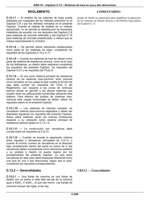 NSR-10 – Capítulo C.13 – Sistemas de losa en una y dos direcciones
REGLAMENTO COMENTARIO©
C-250
C.13.1.7 — El análisis de los sistemas de losas puede
realizarse por cualquiera de los métodos prescritos en el
Capítulo C.8 y por los métodos indicados en el presente
Capítulo. Cuando el método de análisis es un método
aproximado, no se permite la redistribución de momentos
inelásticos de acuerdo con los requisitos del Capítulo C.8
para sistemas de concreto reforzado y del Capítulo C.18
para sistemas de concreto preesforzado, a menos que se
indique explícitamente lo contrario.
C.13.1.8 — Se permite utilizar elementos prefabricados
como parte de los sistemas de losas, cumpliendo los
requisitos de los Capítulos C.16 y C.17.
C.13.1.9 — Cuando los sistemas de losa se utilicen como
parte del sistema de resistencia sísmica, como es el caso
de los diafragmas, su diseño debe realizarse cumpliendo
los requisitos del presente Capítulo, los requisitos del
Capítulo C.21 y los requisitos del Título A.
C.13.1.9 — El uso como sistema principal de resistencia
sísmica de los sistemas losa-columna, tanto macizas
como nervadas, en los cuales la losa cumple la función de
viga debe cumplir los requisitos del Título A del
Reglamento, con respecto a las zonas de amenaza
sísmica donde se permite y las alturas máximas que
pueden tener las edificaciones construidas utilizando este
sistema. Para efectos del análisis de sistemas losa-
columna ante cargas horizontales se deben utilizar los
requisitos dados en el presente Capítulo.
C.13.1.10 — Los sistemas de reticular celulado, se
consideran sistema losa-columna aligerados y deben ser
diseñados siguiendo los requisitos del presente Capítulo.
Sobre estos sistemas obran las mismas limitaciones
respecto a su utilización como sistema principal de
resistencia sísmica dadas en C.13.1.9.
C.13.1.11 — La construcción con nervaduras debe
cumplir todos los requisitos se C.8.13.
C.13.1.12 — Cuando se excede la separación máxima
entre viguetas o nervaduras principales de C.8.13, o
cuando el mínimo número de nervaduras en la dirección
bajo consideración dentro del panel es menor de 4, las
nervaduras deben considerarse como elementos aislados
y su análisis y diseño no puede regirse por los
procedimientos del presente Capítulo. La losa entre
nervaduras en este caso debe analizarse diseñarse como
una losa en una o dos direcciones, según sea el caso,
cumpliendo los requisitos correspondientes.
ayudas de diseño se suministran para simplificar la aplicación
de los métodos de Diseño Directo y del Pórtico Equivalente
del Capítulo C.13.
C.13.2 — Generalidades
C.13.2.1 — Una franja de columna es una franja de
diseño con un ancho a cada lado del eje de la columna
igual a 20.25 ó 10.25 , el que sea menor. Las franjas de
columna incluyen las vigas, si las hay.
CR13.2 — Generalidades
 