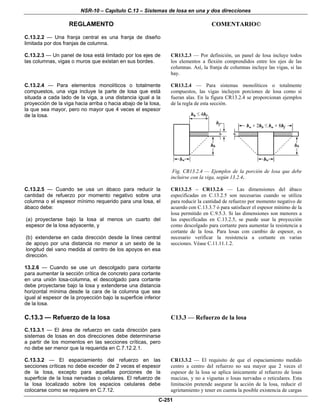 NSR-10 – Capítulo C.13 – Sistemas de losa en una y dos direcciones
REGLAMENTO COMENTARIO©
C-251
C.13.2.2 — Una franja central es una franja de diseño
limitada por dos franjas de columna.
C.13.2.3 — Un panel de losa está limitado por los ejes de
las columnas, vigas o muros que existan en sus bordes.
CR13.2.3 — Por definición, un panel de losa incluye todos
los elementos a flexión comprendidos entre los ejes de las
columnas. Así, la franja de columnas incluye las vigas, si las
hay.
C.13.2.4 — Para elementos monolíticos o totalmente
compuestos, una viga incluye la parte de losa que está
situada a cada lado de la viga, a una distancia igual a la
proyección de la viga hacia arriba o hacia abajo de la losa,
la que sea mayor, pero no mayor que 4 veces el espesor
de la losa.
CR13.2.4 — Para sistemas monolíticos o totalmente
compuestos, las vigas incluyen porciones de losa como si
fueran alas. En la figura CR13.2.4 se proporcionan ejemplos
de la regla de esta sección.
Fig. CR13.2.4 — Ejemplos de la porción de losa que debe
incluirse con la viga, según 13.2.4.
C.13.2.5 — Cuando se usa un ábaco para reducir la
cantidad de refuerzo por momento negativo sobre una
columna o el espesor mínimo requerido para una losa, el
ábaco debe:
(a) proyectarse bajo la losa al menos un cuarto del
espesor de la losa adyacente, y
(b) extenderse en cada dirección desde la línea central
de apoyo por una distancia no menor a un sexto de la
longitud del vano medida al centro de los apoyos en esa
dirección.
13.2.6 — Cuando se use un descolgado para cortante
para aumentar la sección crítica de concreto para cortante
en una unión losa-columna, el descolgado para cortante
debe proyectarse bajo la losa y extenderse una distancia
horizontal mínima desde la cara de la columna que sea
igual al espesor de la proyección bajo la superficie inferior
de la losa.
CR13.2.5 – CR13.2.6 — Las dimensiones del ábaco
especificadas en C.13.2.5 son necesarias cuando se utiliza
para reducir la cantidad de refuerzo por momento negativo de
acuerdo con C.13.3.7 ó para satisfacer el espesor mínimo de la
losa permitido en C.9.5.3. Si las dimensiones son menores a
las especificadas en C.13.2.5, se puede usar la proyección
como descolgado para cortante para aumentar la resistencia a
cortante de la losa. Para losas con cambio de espesor, es
necesario verificar la resistencia a cortante en varias
secciones. Véase C.11.11.1.2.
C.13.3 — Refuerzo de la losa
C.13.3.1 — El área de refuerzo en cada dirección para
sistemas de losas en dos direcciones debe determinarse
a partir de los momentos en las secciones críticas, pero
no debe ser menor que la requerida en C.7.12.2.1.
C13.3 — Refuerzo de la losa
C.13.3.2 — El espaciamiento del refuerzo en las
secciones críticas no debe exceder de 2 veces el espesor
de la losa, excepto para aquellas porciones de la
superficie de la losa nervadas o celulares. El refuerzo de
la losa localizado sobre los espacios celulares debe
colocarse como se requiere en C.7.12.
CR13.3.2 — El requisito de que el espaciamiento medido
centro a centro del refuerzo no sea mayor que 2 veces el
espesor de la losa se aplica únicamente al refuerzo de losas
macizas, y no a viguetas o losas nervadas o reticulares. Esta
limitación pretende asegurar la acción de la losa, reducir el
agrietamiento y tener en cuenta la posible existencia de cargas
 