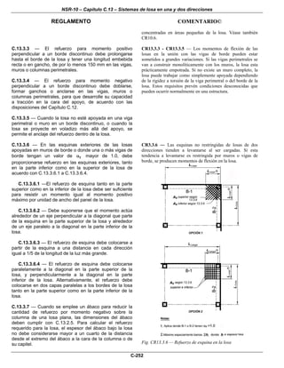 NSR-10 – Capítulo C.13 – Sistemas de losa en una y dos direcciones
REGLAMENTO COMENTARIO©
C-252
concentradas en áreas pequeñas de la losa. Véase también
CR10.6.
C.13.3.3 — El refuerzo para momento positivo
perpendicular a un borde discontinuo debe prolongarse
hasta el borde de la losa y tener una longitud embebida
recta o en gancho, de por lo menos 150 mm en las vigas,
muros o columnas perimetrales.
C.13.3.4 — El refuerzo para momento negativo
perpendicular a un borde discontinuo debe doblarse,
formar ganchos o anclarse en las vigas, muros o
columnas perimetrales, para que desarrolle su capacidad
a tracción en la cara del apoyo, de acuerdo con las
disposiciones del Capítulo C.12.
C.13.3.5 — Cuando la losa no esté apoyada en una viga
perimetral o muro en un borde discontinuo, o cuando la
losa se proyecte en voladizo más allá del apoyo, se
permite el anclaje del refuerzo dentro de la losa.
CR13.3.3 - CR13.3.5 — Los momentos de flexión de las
losas en la unión con las vigas de borde pueden estar
sometidos a grandes variaciones. Si las vigas perimetrales se
van a construir monolíticamente con los muros, la losa esta
prácticamente empotrada. Si no existe un muro completo, la
losa puede trabajar como simplemente apoyada dependiendo
de la rigidez a torsión de la viga perimetral o del borde de la
losa. Estos requisitos prevén condiciones desconocidas que
pueden ocurrir normalmente en una estructura.
C.13.3.6 — En las esquinas exteriores de las losas
apoyadas en muros de borde o donde una o más vigas de
borde tengan un valor de fα mayor de 1.0, debe
proporcionarse refuerzo en las esquinas exteriores, tanto
en la parte inferior como en la superior de la losa de
acuerdo con C.13.3.6.1 a C.13.3.6.4.
C.13.3.6.1 —El refuerzo de esquina tanto en la parte
superior como en la inferior de la losa debe ser suficiente
para resistir un momento igual al momento positivo
máximo por unidad de ancho del panel de la losa.
C.13.3.6.2 — Debe suponerse que el momento actúa
alrededor de un eje perpendicular a la diagonal que parte
de la esquina en la parte superior de la losa y alrededor
de un eje paralelo a la diagonal en la parte inferior de la
losa.
C.13.3.6.3 — El refuerzo de esquina debe colocarse a
partir de la esquina a una distancia en cada dirección
igual a 1/5 de la longitud de la luz más grande.
C.13.3.6.4 — El refuerzo de esquina debe colocarse
paralelamente a la diagonal en la parte superior de la
losa, y perpendicularmente a la diagonal en la parte
inferior de la losa. Alternativamente, el refuerzo debe
colocarse en dos capas paralelas a los bordes de la losa
tanto en la parte superior como en la parte inferior de la
losa.
C.13.3.7 — Cuando se emplee un ábaco para reducir la
cantidad de refuerzo por momento negativo sobre la
columna de una losa plana, las dimensiones del ábaco
deben cumplir con C.13.2.5. Para calcular el refuerzo
requerido para la losa, el espesor del ábaco bajo la losa
no debe considerarse mayor a un cuarto de la distancia
desde el extremo del ábaco a la cara de la columna o de
su capitel.
CR3.3.6 — Las esquinas no restringidas de losas de dos
direcciones tienden a levantarse al ser cargadas. Si esta
tendencia a levantarse es restringida por muros o vigas de
borde, se producen momentos de flexión en la losa.
Fig. CR13.3.6 — Refuerzo de esquina en la losa
 