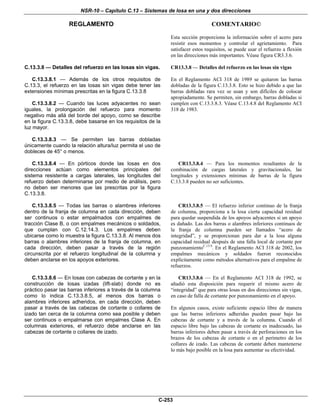 NSR-10 – Capítulo C.13 – Sistemas de losa en una y dos direcciones
REGLAMENTO COMENTARIO©
C-253
Esta sección proporciona la información sobre el acero para
resistir esos momentos y controlar el agrietamiento. Para
satisfacer estos requisitos, se puede usar el refuerzo a flexión
en las direcciones más importantes. Véase figura CR3.3.6.
C.13.3.8 — Detalles del refuerzo en las losas sin vigas.
C.13.3.8.1 — Además de los otros requisitos de
C.13.3, el refuerzo en las losas sin vigas debe tener las
extensiones mínimas prescritas en la figura C.13.3.8
C.13.3.8.2 — Cuando las luces adyacentes no sean
iguales, la prolongación del refuerzo para momento
negativo más allá del borde del apoyo, como se describe
en la figura C.13.3.8, debe basarse en los requisitos de la
luz mayor.
C.13.3.8.3 — Se permiten las barras dobladas
únicamente cuando la relación altura/luz permita el uso de
dobleces de 45° o menos.
CR13.3.8 — Detalles del refuerzo en las losas sin vigas
En el Reglamento ACI 318 de 1989 se quitaron las barras
dobladas de la figura C.13.3.8. Esto se hizo debido a que las
barras dobladas rara vez se usan y son difíciles de colocar
apropiadamente. Se permiten, sin embargo, barras dobladas si
cumplen con C.13.3.8.3. Véase C.13.4.8 del Reglamento ACI
318 de 1983.
C.13.3.8.4 — En pórticos donde las losas en dos
direcciones actúan como elementos principales del
sistema resistente a cargas laterales, las longitudes del
refuerzo deben determinarse por medio de análisis, pero
no deben ser menores que las prescritas por la figura
C.13.3.8.
CR13.3.8.4 — Para los momentos resultantes de la
combinación de cargas laterales y gravitacionales, las
longitudes y extensiones mínimas de barras de la figura
C.13.3.8 pueden no ser suficientes.
C.13.3.8.5 — Todas las barras o alambres inferiores
dentro de la franja de columna en cada dirección, deben
ser continuos o estar empalmados con empalmes de
tracción Clase B, o con empalmes mecánicos o soldados,
que cumplan con C.12.14.3. Los empalmes deben
ubicarse como lo muestra la figura C.13.3.8. Al menos dos
barras o alambres inferiores de la franja de columna, en
cada dirección, deben pasar a través de la región
circunscrita por el refuerzo longitudinal de la columna y
deben anclarse en los apoyos exteriores.
CR13.3.8.5 — El refuerzo inferior continuo de la franja
de columna, proporciona a la losa cierta capacidad residual
para quedar suspendida de los apoyos adyacentes si un apoyo
es dañado. Las dos barras o alambres inferiores continuos de
la franja de columna pueden ser llamados “acero de
integridad”, y se proporcionan para dar a la losa alguna
capacidad residual después de una falla local de cortante por
punzonamientoC.13.9
. En el Reglamento ACI 318 de 2002, los
empalmes mecánicos y soldados fueron reconocidos
explícitamente como métodos alternativos para el empalme de
refuerzos.
C.13.3.8.6 — En losas con cabezas de cortante y en la
construcción de losas izadas (lift-slab) donde no es
práctico pasar las barras inferiores a través de la columna
como lo indica C.13.3.8.5, al menos dos barras o
alambres inferiores adheridos, en cada dirección, deben
pasar a través de las cabezas de cortante o collares de
izado tan cerca de la columna como sea posible y deben
ser continuos o empalmarse con empalmes Clase A. En
columnas exteriores, el refuerzo debe anclarse en las
cabezas de cortante o collares de izado.
CR13.3.8.6 — En el Reglamento ACI 318 de 1992, se
añadió esta disposición para requerir el mismo acero de
“integridad” que para otras losas en dos direcciones sin vigas,
en caso de falla de cortante por punzonamiento en el apoyo.
En algunos casos, existe suficiente espacio libre de manera
que las barras inferiores adheridas pueden pasar bajo las
cabezas de cortante y a través de la columna. Cuando el
espacio libre bajo las cabezas de cortante es inadecuado, las
barras inferiores deben pasar a través de perforaciones en los
brazos de los cabezas de cortante o en el perímetro de los
collares de izado. Las cabezas de cortante deben mantenerse
lo más bajo posible en la losa para aumentar su efectividad.
 