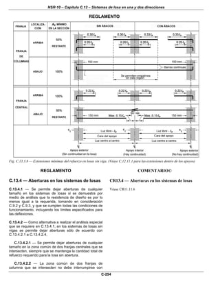 NSR-10 – Capítulo C.13 – Sistemas de losa en una y dos direcciones
C-254
REGLAMENTO
Fig. C.13.3.8 — Extensiones mínimas del refuerzo en losas sin viga. (Véase C.12.11.1 para las extensiones dentro de los apoyos)
REGLAMENTO COMENTARIO©
C.13.4 — Aberturas en los sistemas de losas
C.13.4.1 — Se permite dejar aberturas de cualquier
tamaño en los sistemas de losas si se demuestra por
medio de análisis que la resistencia de diseño es por lo
menos igual a la requerida, tomando en consideración
C.9.2 y C.9.3, y que se cumplen todas las condiciones de
funcionamiento, incluyendo los límites especificados para
las deflexiones.
CR13.4 — Aberturas en los sistemas de losas
Véase CR11.11.6
C.13.4.2 — Como alternativa a realizar el análisis especial
que se requiere en C.13.4.1, en los sistemas de losas sin
vigas se permite dejar aberturas sólo de acuerdo con
C.13.4.2.1 a C.13.4.2.4,
C.13.4.2.1 — Se permite dejar aberturas de cualquier
tamaño en la zona común de dos franjas centrales que se
intersecten, siempre que se mantenga la cantidad total de
refuerzo requerido para la losa sin abertura.
C.13.4.2.2 — La zona común de dos franjas de
columna que se intersecten no debe interrumpirse con
 