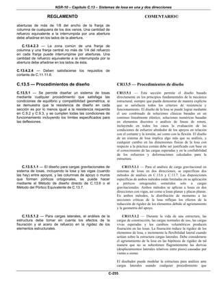 NSR-10 – Capítulo C.13 – Sistemas de losa en una y dos direcciones
REGLAMENTO COMENTARIO©
C-255
aberturas de más de 1/8 del ancho de la franja de
columna de cualquiera de los dos vanos. Una cantidad de
refuerzo equivalente a la interrumpida por una abertura
debe añadirse en los lados de la abertura.
C.13.4.2.3 — La zona común de una franja de
columna y una franja central no más de 1/4 del refuerzo
en cada franja puede interrumpirse por aberturas. Una
cantidad de refuerzo equivalente a la interrumpida por la
abertura debe añadirse en los lados de ésta.
C.13.4.2.4 — Deben satisfacerse los requisitos de
cortante de C.11.11.6.
C.13.5 — Procedimientos de diseño
C.13.5.1 — Se permite diseñar un sistema de losas
mediante cualquier procedimiento que satisfaga las
condiciones de equilibrio y compatibilidad geométrica, si
se demuestra que la resistencia de diseño en cada
sección es por lo menos igual a la resistencia requerida
en C.9.2 y C.9.3, y se cumplen todas las condiciones de
funcionamiento incluyendo los límites especificados para
las deflexiones.
CR13.5 — Procedimientos de diseño
CR13.5.1 — Esta sección permite el diseño basado
directamente en los principios fundamentales de la mecánica
estructural, siempre que pueda demostrar de manera explícita
que se satisfacen todos los criterios de resistencia y
funcionamiento. El diseño de la losa se puede lograr mediante
el uso combinado de soluciones clásicas basadas en un
continuo linealmente elástico, soluciones numéricas basadas
en elementos discretos o análisis de líneas de rotura,
incluyendo en todos los casos la evaluación de las
condiciones de esfuerzo alrededor de los apoyos en relación
con el cortante y la torsión, así como con la flexión. El diseño
de un sistema de losa implica algo más que su análisis, y
cualquier cambio en las dimensiones físicas de la losa con
respecto a la práctica común debe ser justificado con base en
el conocimiento de las cargas esperadas y en la confiabilidad
de los esfuerzos y deformaciones calculados para la
estructura.
C.13.5.1.1 — El diseño para cargas gravitacionales de
sistema de losas, incluyendo la losa y las vigas (cuando
las hay) entre apoyos, y las columnas de apoyo o muros
que formen pórticos ortogonales, se puede hacer
mediante el Método de diseño directo de C.13.6 o el
Método del Pórtico Equivalente de C.13.7.
CR13.5.1.1 — Para el análisis de carga gravitacional en
sistemas de losas en dos direcciones, se especifican dos
métodos de análisis en C.13.6 y C.13.7. Las disposiciones
específicas de ambos métodos están limitadas en su aplicación
a pórticos ortogonales sometidos solo a cargas
gravitacionales. Ambos métodos se aplican a losas en dos
direcciones con vigas, así como a losas planas y placas planas.
En ambos métodos, la distribución de momento a las
secciones críticas de la losa reflejan los efectos de la
reducción de rigidez de los elementos debido al agrietamiento
y la geometría del apoyo.
C.13.5.1.2 — Para cargas laterales, el análisis de la
estructura debe tomar en cuenta los efectos de la
fisuración y el acero de refuerzo en la rigidez de los
elementos estructurales.
CR13.5.1.2 — Durante la vida de una estructura, las
cargas de construcción, las cargas normales de uso, las cargas
vivas esperadas y los cambios volumétricos producen
fisuración en las losas. La fisuración reduce la rigidez de los
elementos de losa, e incrementa la flexibilidad lateral cuando
actúan sobre la estructura cargas laterales. Debe considerarse
el agrietamiento de la losa en las hipótesis de rigidez de tal
manera que no se subestimen flagrantemente las derivas
(desplazamientos laterales relativos entre pisos) causadas por
viento o sismo.
El diseñador puede modelar la estructura para análisis ante
cargas laterales usando cualquier procedimiento que
 