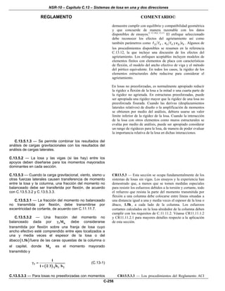 NSR-10 – Capítulo C.13 – Sistemas de losa en una y dos direcciones
REGLAMENTO COMENTARIO©
C-256
demuestre cumplir con equilibrio y compatibilidad geométrica
y que concuerde de manera razonable con los datos
disponibles de ensayos.C.13.10,C.13.11
El enfoque seleccionado
debe reconocer los efectos del agrietamiento así como
también parámetros como 2 1 , 1 1c y 2 1c c . Algunos de
los procedimientos disponibles se resumen en la referencia
C.13.12, la que incluye una discusión de los efectos del
agrietamiento. Los enfoques aceptables incluyen modelos de
elementos finitos con elementos de placa con características
de flexión, el modelo del ancho efectivo de viga y el método
del pórtico equivalente. En todos los casos, la rigidez de los
elementos estructurales debe reducirse para considerar el
agrietamiento.
En losas no preesforzadas, es normalmente apropiado reducir
la rigidez a flexión de la losa a la mitad o una cuarta parte de
la rigidez no agrietada. En estructuras preesforzadas, puede
ser apropiada una rigidez mayor que la rigidez de una losa no
preesforzada fisurada. Cuando las derivas (desplazamientos
laterales relativos) de diseño o la amplificación de momentos
se obtienen por medio del análisis, debiera usarse un valor
límite inferior de la rigidez de la losa. Cuando la interacción
de la losa con otros elementos como muros estructurales se
evalúa por medio de análisis, puede ser apropiado considerar
un rango de rigideces para la losa, de manera de poder evaluar
la importancia relativa de la losa en dichas interacciones.
C.13.5.1.3 — Se permite combinar los resultados del
análisis de cargas gravitacionales con los resultados del
análisis de cargas laterales.
C.13.5.2 — La losa y las vigas (si las hay) entre los
apoyos deben diseñarse para los momentos mayorados
dominantes en cada sección.
C.13.5.3 — Cuando la carga gravitacional, viento, sismo u
otras fuerzas laterales causen transferencia de momento
entre la losa y la columna, una fracción del momento no
balanceado debe ser transferida por flexión, de acuerdo
con C.13.5.3.2 y C.13.5.3.3.
C.13.5.3.1 — La fracción del momento no balanceado
no transmitida por flexión, debe transmitirse por
excentricidad de cortante, de acuerdo con C.11.11.7.
C.13.5.3.2 — Una fracción del momento no
balanceado dada por f uMγ debe considerarse
transmitida por flexión sobre una franja de losa cuyo
ancho efectivo esté comprendido entre ejes localizados a
una y media veces el espesor de la losa o del
ábaco ( )1.5h fuera de las caras opuestas de la columna o
el capitel, donde uM es el momento mayorado
transmitido y
( )
f
1 2
1
1 2 3 b b
γ =
+
(C.13-1)
CR13.5.3 — Esta sección se ocupa fundamentalmente de los
sistemas de losas sin vigas. Los ensayos y la experiencia han
demostrado que, a menos que se tomen medidas especiales
para resistir los esfuerzos debidos a la torsión y cortante, todo
el refuerzo que resista la parte del momento transmitida por
flexión a una columna debe colocarse entre líneas situadas a
una distancia igual a una y media veces el espesor de la losa o
ábaco, 1.5h , a cada lado de la columna. Los esfuerzos
cortantes calculados en la losa alrededor de la columna deben
cumplir con los requisitos de C.11.11.2. Véanse CR11.11.1.2
y CR11.11.2.1 para mayores detalles respecto a la aplicación
de esta sección.
C.13.5.3.3 — Para losas no preesforzadas con momentos CR13.5.3.3 — Los procedimientos del Reglamento ACI
 