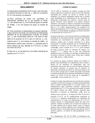 NSR-10 – Capítulo C.13 – Sistemas de losa en una y dos direcciones
REGLAMENTO COMENTARIO©
C-257
no balanceados transferidos entre la losa y las columnas,
se permite aumentar el valor de fγ dado en la ecuación
(C.13-1) de acuerdo a lo siguiente:
(a) Para columnas de borde con momentos no
balanceados alrededor de un eje paralelo al borde,
f 1.0γ = siempre que uV en el borde de apoyo no exceda
de c0.75 Vφ , ó en una esquina de apoyo no exceda de
c0.5 Vφ .
(b) Para momentos no balanceados en apoyos interiores,
y para columnas de borde con momentos no balanceados
alrededor de un eje perpendicular al borde, se permite
que fγ sea incrementado hasta en 1.25 veces el valor
dado en la ecuación (C.13-1), pero no más de f 1.0γ = ,
siempre que el uV en el apoyo no exceda de c0.4 Vφ . La
deformación unitaria neta a tracción tε calculada para el
ancho efectivo de losa, definido en C.13.5.3.2, no debe
ser menor de 0.010.
El valor de cV en las letras (a) y (b) deben calcularse de
acuerdo con C.11.11.2.1.
318 de 1989 se mantienen sin cambios, excepto que bajo
ciertas condiciones se permite el ajuste el nivel del momento
transmitido por cortante sin revisar el tamaño de los
elementos. Los ensayos disponibles indican que es posible
cierta flexibilidad en la distribución de los momentos no
balanceados transmitidos por cortante y flexión, tanto en
apoyos exteriores como interiores. Los apoyos interiores,
exteriores y de esquina se refieren a conexiones losa-columna
para las cuales el perímetro crítico de columnas rectangulares
tiene 4, 3 ó 2 lados, respectivamente. Los cambios en la
edición del Reglamento ACI 318 de 1995 fueron hechos para
reconocer, en cierta medida, las prácticas de diseño anteriores
a la edición del ACI 318 de 1971.C.13.13
En apoyos exteriores, en el caso de momentos no balanceados
alrededor de un eje paralelo al borde, la porción del momento
transmitida por excentricidad de cortante v uMγ puede
reducirse, siempre que el cortante mayorado en el apoyo
(excluyendo el cortante producido por la transferencia de
momento) no exceda el 75 por ciento de la capacidad al
cortante cVφ , como se define en C.11.11.2.1, para columnas
de borde o 50 por ciento en columnas de esquina. Los
ensayosC.13.14,C.13.15
indican que no hay una interacción
significativa entre el cortante y el momento no balanceado en
los apoyos exteriores en dichos casos. Nótese que a medida
que v uMγ decrece, f uMγ aumenta.
Los ensayos de apoyos interiores indican que también es
posible cierta flexibilidad en la distribución entre cortante y
flexión de los momentos no balanceados, pero con
limitaciones más severas que en el caso de apoyos exteriores.
En apoyos interiores, se permite que el momento no
balanceado transmitido por flexión se incremente hasta en un
25 por ciento, siempre que el cortante mayorado (excluyendo
el cortante producido por el momento transferido) en el apoyo
interior no exceda el 40 por ciento de la capacidad al
cortante cVφ , como se define en C.11.11.2.1
Cuando el cortante mayorado para una conexión losa-columna
es grande, la unión losa-columna no siempre puede desarrollar
todo el refuerzo proporcionado en el ancho efectivo. Las
modificaciones para conexiones interiores columna-losa,
especificadas en C.13.5.3.3 se permiten sólo cuando la cuantía
de refuerzo (dentro del ancho efectivo) requerida para
desarrollar el momento no balanceado v uMγ tiene un
esfuerzo neto a tracción tε no menor de 0.010. El uso de la
ecuación (C.13-1), sin las modificaciones permitidas en
C.13.5.3.3, es indicativo generalmente de condiciones de
sobreesfuerzo en el nudo. Las disposiciones de C.13.5.3.3
intentan mejorar el comportamiento dúctil del nudo losa-
columna. Cuando se produce una inversión de momento en
las caras opuestas de un apoyo interior, tanto el refuerzo
superior como el inferior debieran estar concentrados dentro
del ancho efectivo. Se ha observado que una relación entre el
refuerzo superior y el inferior de aproximadamente 2 es la
adecuada.
En el Reglamento ACI 318 de 2008, se introdujeron dos
 