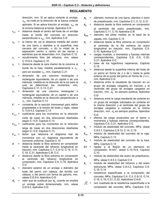 NSR-10 – Capítulo C.2 – Notación y definiciones
REGLAMENTO
C-15
dirección, mm. Si se aplica cortante al anclaje,
a1c se mide en la dirección de la fuerza cortante
aplicada. Si se aplica tracción al anclaje, a1c es
la mínima distancia al borde, Apéndice C-D
a2c = distancia desde el centro del fuste de un anclaje
hasta el borde del concreto en dirección
perpendicular a a1c , mm, Apéndice C-D
bc = la menor de: (a) la distancia medida del centro
de una barra o alambre a la superficie más
cercana del concreto, o (b) la mitad de la
separación centro a centro de las barras o
alambres que se desarrollan, mm, Capítulo C.12
cc = recubrimiento libre del refuerzo, mm, véase
C.10.6.4, Capítulo C.10
tc = distancia desde la cara interior de la columna al
borde de la losa, medida paralelamente a 1c ,
pero sin exceder 1c , mm, Capítulo C.21
1c = dimensión de una columna rectangular o
rectangular equivalente, de un capitel o de una
ménsula, medida en la dirección de la luz para la
cual se determinan los momentos, mm,
Capítulos C.11, C.13, C.21
2c = dimensión de una columna rectangular o
rectangular equivalente, de un capitel o de una
ménsula, medida en la dirección perpendicular a
1c , mm, Capítulo C.13
C = constante de la sección transversal para definir
propiedades a la torsión de losas y vigas, véase
C.13.6.4.2, Capítulo C.13
a,jC = coeficiente para los momentos en la dirección
corta de losas en dos direcciones diseñadas
según C.13.9. Capítulo C.13.
b,jC = coeficiente para los momentos en la dirección
larga de losas en dos direcciones diseñadas
según C.13.9. Capítulo C.13.
mC = factor que relaciona el diagrama real de
momentos con un diagrama equivalente de
momento uniforme, Capítulo C.10
d = distancia desde la fibra extrema en compresión
hasta el centroide del refuerzo longitudinal en
tracción, mm, Capítulos C.7, C.9-12, C.14, C.17,
C.18, C.21, Apéndices C-B, C-C
d′ = distancia desde la fibra extrema en compresión
al centroide del refuerzo longitudinal en
compresión, mm, Capítulos C.9, C.18, Apéndice
C-C
ad = diámetro exterior de un anclaje o diámetro del
fuste del perno con cabeza, del tornillo con
cabeza, o del perno con forma de gancho, mm,
véase C-D.8.4, Apéndice C-D.
ad′ = valor que se sustituye por ad cuando se emplea
un anclaje sobre dimensionado, mm, véase
C-D.8.4, Apéndice C-D
bd = diámetro nominal de una barra, alambre o torón
de preesforzado, mm, Capítulos C.7, C.12, C.21
pd = distancia desde la fibra extrema en compresión
al centroide del acero preesforzado, mm,
Capítulos C.11, C.18, Apéndice C-B
piled = diámetro del pilote medido en la base de la
zapata, mm, Capítulo C.15
td = distancia desde la fibra extrema en compresión
al centroide de la fila extrema de acero
longitudinal en tracción, mm, Capítulos C.9,
C.10, Apéndice C-C
D = cargas muertas, o momentos y fuerzas internas
correspondientes, Capítulos C.8, C.9, C.20,
C.21, Apéndice C-C
e = base de los logaritmos neperianos, Capítulo
C.18
he = distancia desde la superficie interna del fuste de
un perno en forma de J o de L hasta la parte
externa de la punta del perno en forma de J o L,
mm, Apéndice C-D
Ne′ = distancia entre la resultante de tracción en un
grupo de anclajes cargados en tracción y el
centroide del grupo de anclajes cargados en
tracción, mm; Ne′ es siempre positiva, Apéndice
C-D
Ve′ = distancia entre la carga resultante de cortante en
un grupo de anclajes solicitados en cortante en
la misma dirección y el centroide del grupo de
anclajes cargados a cortante en la misma
dirección, mm, Ve′ es siempre positiva, Apéndice
C-D
E = efectos de carga producidos por el sismo o
momentos y fuerzas internas correspondientes,
Capítulos C.9, C.21, Apéndice C-C
cE = módulo de elasticidad del concreto, MPa, véase
C.8.5.1, Capítulos C.8-10, C.14, C.19
cbE = módulo de elasticidad del concreto de la viga,
MPa, Capítulo C.13
csE = módulo de elasticidad del concreto de la losa,
MPa, Capítulo C.13
EI = rigidez a la flexión de un elemento en
compresión, N·mm2
, véase C.10.10.6, Capítulo
C.10
pE = módulo de elasticidad del acero de preesfuerzo,
MPa, véase C.8.5.3, Capítulo C.8
sE = módulo de elasticidad del refuerzo y del acero
estructural, MPa, véase C.8.5.2, Capítulos C.8,
C.10, C.14
cf′ = resistencia especificada a la compresión del
concreto, MPa, Capítulos C.4, C.5, C.8-12, C.14,
C.18, C.19, C.21, C.22, Apéndices C-A-D
cf′ = raíz cuadrada de la resistencia especificada a la
compresión del concreto, MPa, Capítulos C.8,
 