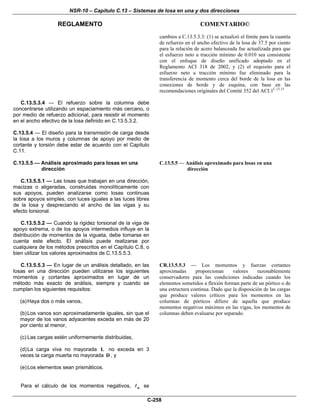 NSR-10 – Capítulo C.13 – Sistemas de losa en una y dos direcciones
REGLAMENTO COMENTARIO©
C-258
cambios a C.13.5.3.3: (1) se actualizó el límite para la cuantía
de refuerzo en el ancho efectivo de la losa de 37.5 por ciento
para la relación de acero balanceada fue actualizada para que
el esfuerzo neto a tracción mínimo de 0.010 sea consistente
con el enfoque de diseño unificado adoptado en el
Reglamento ACI 318 de 2002, y (2) el requisito para el
esfuerzo neto a tracción mínimo fue eliminado para la
transferencia de momento cerca del borde de la losa en las
conexiones de borde y de esquina, con base en las
recomendaciones originales del Comité 352 del ACI.1C.13.15
C.13.5.3.4 — El refuerzo sobre la columna debe
concentrarse utilizando un espaciamiento más cercano, o
por medio de refuerzo adicional, para resistir el momento
en el ancho efectivo de la losa definido en C.13.5.3.2.
C.13.5.4 — El diseño para la transmisión de carga desde
la losa a los muros y columnas de apoyo por medio de
cortante y torsión debe estar de acuerdo con el Capítulo
C.11.
C.13.5.5 — Análisis aproximado para losas en una
dirección
C.13.5.5.1 — Las losas que trabajan en una dirección,
macizas o aligeradas, construidas monolíticamente con
sus apoyos, pueden analizarse como losas continuas
sobre apoyos simples, con luces iguales a las luces libres
de la losa y despreciando el ancho de las vigas y su
efecto torsional.
C.13.5.5.2 — Cuando la rigidez torsional de la viga de
apoyo extrema, o de los apoyos intermedios influye en la
distribución de momentos de la vigueta, debe tomarse en
cuenta este efecto. El análisis puede realizarse por
cualquiera de los métodos prescritos en el Capítulo C.8, o
bien utilizar los valores aproximados de C.13.5.5.3.
C.13.5.5 — Análisis aproximado para losas en una
dirección
C.13.5.5.3 — En lugar de un análisis detallado, en las
losas en una dirección pueden utilizarse los siguientes
momentos y cortantes aproximados en lugar de un
método más exacto de análisis, siempre y cuando se
cumplan los siguientes requisitos:
(a)Haya dos o más vanos,
(b)Los vanos son aproximadamente iguales, sin que el
mayor de los vanos adyacentes exceda en más de 20
por ciento al menor,
(c) Las cargas estén uniformemente distribuidas,
(d)La carga viva no mayorada L no exceda en 3
veces la carga muerta no mayorada D , y
(e)Los elementos sean prismáticos.
Para el cálculo de los momentos negativos, n se
CR.13.5.5.3 — Los momentos y fuerzas cortantes
aproximadas proporcionan valores razonablemente
conservadores para las condiciones indicadas cuando los
elementos sometidos a flexión forman parte de un pórtico o de
una estructura continua. Dado que la disposición de las cargas
que produce valores críticos para los momentos en las
columnas de pórticos difiere de aquella que produce
momentos negativos máximos en las vigas, los momentos de
columnas deben evaluarse por separado.
 