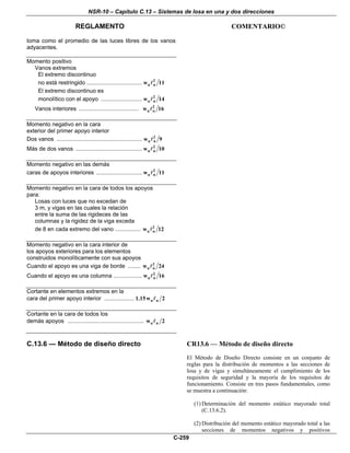 NSR-10 – Capítulo C.13 – Sistemas de losa en una y dos direcciones
REGLAMENTO COMENTARIO©
C-259
toma como el promedio de las luces libres de los vanos
adyacentes.
Momento positivo
Vanos extremos
El extremo discontinuo
no está restringido ................................... 2
u nw 11
El extremo discontinuo es
monolítico con el apoyo .......................... 2
u nw 14
Vanos interiores ...................................... 2
u nw 16
Momento negativo en la cara
exterior del primer apoyo interior
Dos vanos ...................................................... 2
u nw 9
Más de dos vanos .......................................... 2
u nw 10
Momento negativo en las demás
caras de apoyos interiores ............................. 2
u nw 11
Momento negativo en la cara de todos los apoyos
para:
Losas con luces que no excedan de
3 m, y vigas en las cuales la relación
entre la suma de las rigideces de las
columnas y la rigidez de la viga exceda
de 8 en cada extremo del vano ................ 2
u nw 12
Momento negativo en la cara interior de
los apoyos exteriores para los elementos
construidos monolíticamente con sus apoyos
Cuando el apoyo es una viga de borde ........ 2
u nw 24
Cuando el apoyo es una columna .................. 2
u nw 16
Cortante en elementos extremos en la
cara del primer apoyo interior ................... u n1.15w 2
Cortante en la cara de todos los
demás apoyos ................................................ u nw 2
C.13.6 — Método de diseño directo CR13.6 — Método de diseño directo
El Método de Diseño Directo consiste en un conjunto de
reglas para la distribución de momentos a las secciones de
losa y de vigas y simultáneamente el cumplimiento de los
requisitos de seguridad y la mayoría de los requisitos de
funcionamiento. Consiste en tres pasos fundamentales, como
se muestra a continuación:
(1) Determinación del momento estático mayorado total
(C.13.6.2).
(2) Distribución del momento estático mayorado total a las
secciones de momentos negativos y positivos
 