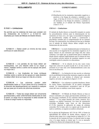 NSR-10 – Capítulo C.13 – Sistemas de losa en una y dos direcciones
REGLAMENTO COMENTARIO©
C-260
(C.13.6.3).
(3) Distribución de los momentos mayorados negativos y
positivos a las franjas de columna y centrales y a las
vigas, si las hay (C.13.6.4 a C.13.6.6). La distribución
de momentos a las franjas de columna y centrales se
usa también en el método del Pórtico Equivalente
(véase C.13.7).
C.13.6.1 — Limitaciones
Se permite que los sistemas de losas que cumplan con
las limitaciones de C.13.6.1.1 a C.13.6.1.8, sean
diseñados por medio del Método de Diseño Directo.
CR13.6.1 — Limitaciones
El método de diseño directo se desarrolló tomando en cuenta
los procedimientos teóricos para la determinación de los
momentos en losas con y sin vigas, la necesidad de disponer
de procedimientos simples de diseño y construcción y
precedentes sentados por el comportamiento de los sistemas
de losas. En consecuencia, los sistemas de losa que se diseñan
con el método de diseño directo deben cumplir con las
limitaciones de esta sección.
C.13.6.1.1 — Deben existir un mínimo de tres vanos
continuos en cada dirección.
CR13.6.1.1 — La razón fundamental para la limitación en
esta sección es la magnitud de los momentos negativos en el
apoyo interior en una estructura que tenga sólo dos vanos
continuos. Las reglas que se proporcionan para el método de
diseño directo suponen implícitamente que el sistema de losas
en la primera sección interior de momento negativo no está
restringido contra la rotación ni es discontinuo.
C.13.6.1.2 — Los paneles de las losas deben ser
rectangulares, con una relación entre la luz mayor y
menor, medidas centro a centro de los apoyos del panel,
no mayor de 2.
CR13.6.1.2 — Si la relación de los dos vanos (vano
largo/vano corto) de un panel excede de 2, la losa resiste el
momento en el vano más corto fundamentalmente como una
losa en una dirección.
C.13.6.1.3 — Las longitudes de luces contiguas
medidas centro a centro de los apoyos en cada dirección
no deben diferir de la luz mayor en más de un tercio.
CR13.6.1.3 — La limitación de ésta sección se relaciona
con la posibilidad de desarrollar momentos negativos más allá
del punto en el cual termina el refuerzo por momento
negativo, tal como se especifica la figura C.13.3.8.
C.13.6.1.4 — Las columnas pueden estar
desalineadas hasta un 10 por ciento de la luz (medido en
la dirección del desalineamiento) con respecto a cualquier
eje que pase por el centro de columnas sucesivas.
CR13.6.1.4 — Las columnas se pueden desalinear, dentro
de ciertos límites especificados, de un patrón rectangular
normal. Un desalineamiento acumulativo total de 20 por
ciento del vano se establece como límite superior.
C.13.6.1.5 — Todas las cargas deben ser únicamente
gravitacionales y estar uniformemente distribuidas en todo
el panel. La carga viva no mayorada no debe exceder de
2 veces la carga muerta no mayorada.
CR13.6.1.5 — El Método de Diseño Directo se basa en
ensayos realizados con cargas gravitacionales uniformes y en
las reacciones resultantes en las columnas determinadas por
estática.C.13.16
Las cargas laterales (de viento, sísmicas, etc.)
requieren un análisis estructural. Las losas de cimentación
invertidas, diseñadas como losas en dos direcciones
(C.15.10), requieren la aplicación de cargas de columna
conocidas. Por lo tanto, aún si se supone que la reacción del
suelo es uniforme, se requiere un análisis estructural.
En la edición del Reglamento ACI 318 de 1995, el límite de
aplicabilidad del método de diseño directo respecto a la
relación entre carga viva y carga muerta se redujo de 3 a 2. En
la mayoría de los sistemas de losas, la relación entre la carga
viva y la carga muerta es menor que 2 y no es necesario
verificar los efectos de la disposición de carga.
 