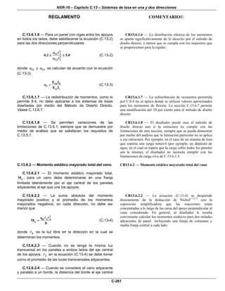 NSR-10 – Capítulo C.13 – Sistemas de losa en una y dos direcciones
REGLAMENTO COMENTARIO©
C-261
C.13.6.1.6 — Para un panel con vigas entre los apoyos
en todos los lados, debe satisfacerse la ecuación (C.13-2)
para las dos direcciones perpendiculares.
2
f1 2
2
f 2 1
0.2 5.0
α
≤ ≤
α
(C.13-2)
donde f1α y f 2α se calculan de acuerdo con la ecuación
(C.13-3).
cb b
f
cs s
E I
E I
α = (C.13-3)
CR13.6.1.6 — La distribución elástica de los momentos
se aparta significativamente de lo descrito por el método de
diseño directo, a menos que se cumpla con los requisitos que
se proporcionan para la rigidez.
C.13.6.1.7 — La redistribución de momentos, como lo
permite 8.4, no debe aplicarse a los sistemas de losas
diseñadas por medio del Método de Diseño Directo.
Véase C.13.6.7.
CR13.6.1.7 — La redistribución de momentos permitida
por C.8.4 no se aplica donde se utilicen valores aproximados
para los momentos de flexión. La sección C.13.6.7 permite
una modificación del 10 por ciento para el método de diseño
directo.
C.13.6.1.8 — Se permiten variaciones de las
limitaciones de C.13.6.1, siempre que se demuestre por
medio de análisis que se satisfacen los requisitos de
C.13.5.1.
CR13.6.1.8 — El diseñador puede usar el método de
diseño directo aun si la estructura no cumple con las
limitaciones de esta sección, siempre que se pueda demostrar
por medio del análisis que la limitación particular no se aplica
a esa estructura. Por ejemplo, en el caso de un sistema de losa
que soporta una carga inmóvil (por ejemplo, un depósito de
agua, en el cual se espera que la carga sobre todos los paneles
sea la misma), el diseñador no necesita cumplir con las
limitaciones de carga viva de C.13.6.1.5.
C.13.6.2 — Momento estático mayorado total del vano
C.13.6.2.1 — El momento estático mayorado total,
oM , para un vano debe determinarse en una franja
limitada lateralmente por el eje central de los paneles
adyacentes al eje que une los apoyos.
CR13.6.2 — Momento estático mayorado total del vano
C.13.6.2.2 — La suma absoluta del momento
mayorado positivo y el promedio de los momentos
mayorados negativos, en cada dirección, no debe ser
menor que:
2
u 2 n
o
q
M
8
= (C.13-4)
donde n es la luz libre en la dirección en la cual se
determinan los momentos.
C.13.6.2.3 — Cuando no se tenga la misma luz
transversal en los paneles a ambos lados del eje central
de los apoyos, 2 en la ecuación (C.13-4) se debe tomar
como el promedio de las luces transversales adyacentes.
C.13.6.2.4 — Cuando se considere el vano adyacente
y paralelo a un borde, la distancia del borde al eje central
CR13.6.2.2 — La ecuación (C.13-4) se desprende
directamente de la deducción de NicholC.13.17
con la
suposición simplificadora que las reacciones están
concentradas a lo largo de las caras del apoyo perpendicular al
vano considerado. En general, al diseñador le resulta
conveniente calcular los momentos estáticos para dos mitades
adyacentes de panel incluyendo una franja de columnas y
media franja central a cada lado.
 