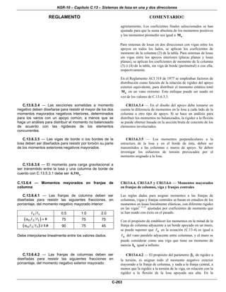 NSR-10 – Capítulo C.13 – Sistemas de losa en una y dos direcciones
REGLAMENTO COMENTARIO©
C-263
agrietamiento. Los coeficientes finales seleccionados se han
ajustado para que la suma absoluta de los momentos positivos
y los momentos promedio sea igual a oM .
Para sistemas de losas en dos direcciones con vigas entre los
apoyos en todos los lados, se aplican los coeficientes de
momento de la columna (2) de la tabla. Para sistemas de losas
sin vigas entre los apoyos interiores (placas planas y losas
planas), se aplican los coeficientes de momento de la columna
(3) ó (4) de la tabla, sin viga de borde (perimetral) o con ella,
respectivamente.
En el Reglamento ACI 318 de 1977 se empleaban factores de
distribución como función de la relación de rigidez del apoyo
exterior equivalente, para distribuir el momento estático total
oM en un vano extremo. Este enfoque puede ser usado en
vez de los valores de C.13.6.3.3.
C.13.6.3.4 — Las secciones sometidas a momento
negativo deben diseñarse para resistir el mayor de los dos
momentos mayorados negativos interiores, determinados
para los vanos con un apoyo común, a menos que se
haga un análisis para distribuir el momento no balanceado
de acuerdo con las rigideces de los elementos
concurrentes.
CR13.6.3.4 — En el diseño del apoyo debe tomarse en
cuenta la diferencia de momentos en la losa a cada lado de la
columna u otro tipo de apoyo. Si se hace un análisis para
distribuir los momentos no balanceados, la rigidez a la flexión
se puede obtener basada en la sección bruta de concreto de los
elementos involucrados.
C.13.6.3.5 — Las vigas de borde o los bordes de la
losa deben ser diseñados para resistir por torsión su parte
de los momentos exteriores negativos mayorados.
CR13.6.3.5 — Los momentos perpendiculares a la
estructura de la losa y en el borde de ésta, deben ser
transmitidos a las columnas o muros de apoyo. Se deben
investigar los esfuerzos de torsión provocados por el
momento asignado a la losa.
C.13.6.3.6 — El momento para carga gravitacional a
ser transmitido entre la losa y una columna de borde de
cuerdo con C.13.5.3.1 debe ser o0.3M .
C.13.6.4 — Momentos mayorados en franjas de
columna
C.13.6.4.1 — Las franjas de columna deben ser
diseñadas para resistir las siguientes fracciones, en
porcentaje, del momento negativo mayorado interior:
2 1 0.5 1.0 2.0
( )f1 2 1 0α = 75 75 75
( )f1 2 1 1.0α ≥ 90 75 45
Debe interpolarse linealmente entre los valores dados.
CR13.6.4, CR13.6.5 y CR13.6.6 — Momentos mayorados
en franjas de columna, viga y franjas centrales
Las reglas dadas para asignar momentos a las franjas de
columnas, vigas y franjas centrales se basan en estudios de los
momentos en losas linealmente elásticas, con diferente rigidez
en las vigasC.13.21
ajustadas por coeficientes de momento que
se han usado con éxito en el pasado.
Con el propósito de establecer los momentos en la mitad de la
franja de columna adyacente a un borde apoyado en un muro,
se puede suponer que n en la ecuación (C.13-4) es igual a
n del vano paralelo adyacente entre columnas, y el muro se
puede considerar como una viga que tiene un momento de
inercia bI igual a infinito.
C.13.6.4.2 — Las franjas de columnas deben ser
diseñadas para resistir las siguientes fracciones en
porcentaje, del momento negativo exterior mayorado:
CR13.6.4.2 — El propósito del parámetro tβ de rigidez a
la torsión, es asignar todo el momento negativo exterior
mayorado a la franja de columna, y nada a la franja central, a
menos que la rigidez a la torsión de la viga, en relación con la
rigidez a la flexión de la losa apoyada sea alta. En la
 