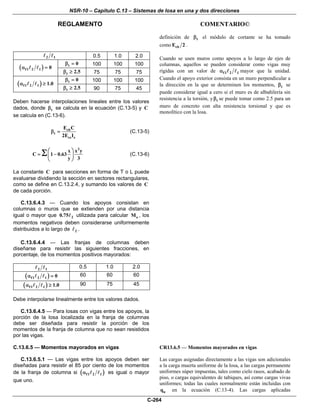 NSR-10 – Capítulo C.13 – Sistemas de losa en una y dos direcciones
REGLAMENTO COMENTARIO©
C-264
2 1 0.5 1.0 2.0
t 0β = 100 100 100
( )f1 2 1 0α =
t 2.5β ≥ 75 75 75
t 0β = 100 100 100
( )f1 2 1 1.0α ≥
t 2.5β ≥ 90 75 45
Deben hacerse interpolaciones lineales entre los valores
dados, donde tβ se calcula en la ecuación (C.13-5) y C
se calcula en (C.13-6).
cb
t
cs s
E C
2E I
β = (C.13-5)
3
x x y
C 1 0.63
y 3
⎛ ⎞
= −⎜ ⎟
⎝ ⎠
Σ (C.13-6)
La constante C para secciones en forma de T o L puede
evaluarse dividiendo la sección en sectores rectangulares,
como se define en C.13.2.4, y sumando los valores de C
de cada porción.
definición de tβ el módulo de cortante se ha tomado
como cbE 2 .
Cuando se usen muros como apoyos a lo largo de ejes de
columnas, aquellos se pueden considerar como vigas muy
rígidas con un valor de f1 2 1α mayor que la unidad.
Cuando el apoyo exterior consista en un muro perpendicular a
la dirección en la que se determinen los momentos, tβ se
puede considerar igual a cero si el muro es de albañilería sin
resistencia a la torsión, y tβ se puede tomar como 2.5 para un
muro de concreto con alta resistencia torsional y que es
monolítico con la losa.
C.13.6.4.3 — Cuando los apoyos consistan en
columnas o muros que se extienden por una distancia
igual o mayor que 20.75 utilizada para calcular oM , los
momentos negativos deben considerarse uniformemente
distribuidos a lo largo de 2 .
C.13.6.4.4 — Las franjas de columnas deben
diseñarse para resistir las siguientes fracciones, en
porcentaje, de los momentos positivos mayorados:
2 1 0.5 1.0 2.0
( )f1 2 1 0α = 60 60 60
( )f1 2 1 1.0α ≥ 90 75 45
Debe interpolarse linealmente entre los valores dados.
C.13.6.4.5 — Para losas con vigas entre los apoyos, la
porción de la losa localizada en la franja de columnas
debe ser diseñada para resistir la porción de los
momentos de la franja de columna que no sean resistidos
por las vigas.
C.13.6.5 — Momentos mayorados en vigas
C.13.6.5.1 — Las vigas entre los apoyos deben ser
diseñadas para resistir el 85 por ciento de los momentos
de la franja de columna si ( )f1 2 1α es igual o mayor
que uno.
CR13.6.5 — Momentos mayorados en vigas
Las cargas asignadas directamente a las vigas son adicionales
a la carga muerta uniforme de la losa, a las cargas permanente
uniformes súper impuestas, tales como cielo rasos, acabado de
piso, o cargas equivalentes de tabiques, así como cargas vivas
uniformes; todas las cuales normalmente están incluidas con
uq en la ecuación (C.13-4). Las cargas aplicadas
 