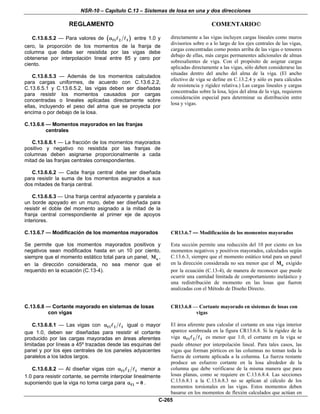 NSR-10 – Capítulo C.13 – Sistemas de losa en una y dos direcciones
REGLAMENTO COMENTARIO©
C-265
C.13.6.5.2 — Para valores de ( )f1 2 1α entre 1.0 y
cero, la proporción de los momentos de la franja de
columna que debe ser resistida por las vigas debe
obtenerse por interpolación lineal entre 85 y cero por
ciento.
C.13.6.5.3 — Además de los momentos calculados
para cargas uniformes, de acuerdo con C.13.6.2.2,
C.13.6.5.1 y C.13.6.5.2, las vigas deben ser diseñadas
para resistir los momentos causados por cargas
concentradas o lineales aplicadas directamente sobre
ellas, incluyendo el peso del alma que se proyecta por
encima o por debajo de la losa.
directamente a las vigas incluyen cargas lineales como muros
divisorios sobre o a lo largo de los ejes centrales de las vigas,
cargas concentradas como postes arriba de las vigas o tensores
debajo de ellas, más cargas permanentes adicionales de almas
sobresalientes de viga. Con el propósito de asignar cargas
aplicadas directamente a las vigas, sólo deben considerarse las
situadas dentro del ancho del alma de la viga. (El ancho
efectivo de viga se define en C.13.2.4 y sólo es para cálculos
de resistencia y rigidez relativa.) Las cargas lineales y cargas
concentradas sobre la losa, lejos del alma de la viga, requieren
consideración especial para determinar su distribución entre
losa y vigas.
C.13.6.6 — Momentos mayorados en las franjas
centrales
C.13.6.6.1 — La fracción de los momentos mayorados
positivo y negativo no resistida por las franjas de
columnas deben asignarse proporcionalmente a cada
mitad de las franjas centrales correspondientes.
C.13.6.6.2 — Cada franja central debe ser diseñada
para resistir la suma de los momentos asignados a sus
dos mitades de franja central.
C.13.6.6.3 — Una franja central adyacente y paralela a
un borde apoyado en un muro, debe ser diseñada para
resistir el doble del momento asignado a la mitad de la
franja central correspondiente al primer eje de apoyos
interiores.
C.13.6.7 — Modificación de los momentos mayorados
Se permite que los momentos mayorados positivos y
negativos sean modificados hasta en un 10 por ciento,
siempre que el momento estático total para un panel, oM ,
en la dirección considerada, no sea menor que el
requerido en la ecuación (C.13-4).
CR13.6.7 — Modificación de los momentos mayorados
Esta sección permite una reducción del 10 por ciento en los
momentos negativos y positivos mayorados, calculados según
C.13.6.3, siempre que el momento estático total para un panel
en la dirección considerada no sea menor que el oM exigido
por la ecuación (C.13-4), de manera de reconocer que puede
ocurrir una cantidad limitada de comportamiento inelástico y
una redistribución de momento en las losas que fueron
analizadas con el Método de Diseño Directo.
C.13.6.8 — Cortante mayorado en sistemas de losas
con vigas
C.13.6.8.1 — Las vigas con f1 2 1α igual o mayor
que 1.0, deben ser diseñadas para resistir el cortante
producido por las cargas mayoradas en áreas aferentes
limitadas por líneas a 45º trazadas desde las esquinas del
panel y por los ejes centrales de los paneles adyacentes
paralelos a los lados largos.
C.13.6.8.2 — Al diseñar vigas con f1 2 1α menor a
1.0 para resistir cortante, se permite interpolar linealmente
suponiendo que la viga no toma carga para f1 0α = .
CR13.6.8 — Cortante mayorado en sistemas de losas con
vigas
El área aferente para calcular el cortante en una viga interior
aparece sombreada en la figura CR13.6.8. Si la rigidez de la
viga f1 2 1α es menor que 1.0, el cortante en la viga se
puede obtener por interpolación lineal. Para tales casos, las
vigas que forman pórticos en las columnas no toman toda la
fuerza de cortante aplicada a la columna. La fuerza restante
produce un esfuerzo cortante en la losa alrededor de la
columna que debe verificarse de la misma manera que para
losas planas, como se requiere en C.13.6.8.4. Las secciones
C.13.6.8.1 a la C.13.6.8.3 no se aplican al cálculo de los
momentos torsionales en las vigas. Estos momentos deben
basarse en los momentos de flexión calculados que actúan en
 