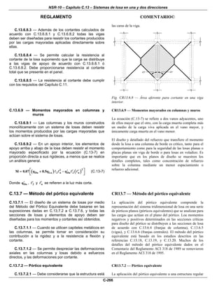NSR-10 – Capítulo C.13 – Sistemas de losa en una y dos direcciones
REGLAMENTO COMENTARIO©
C-266
C.13.6.8.3 — Además de los cortantes calculados de
acuerdo con C.13.6.8.1 y C.13.6.8.2 todas las vigas
deben ser diseñadas para resistir los cortantes producidos
por las cargas mayoradas aplicadas directamente sobre
ellas.
C.13.6.8.4 — Se permite calcular la resistencia al
cortante de la losa suponiendo que la carga se distribuye
a las vigas de apoyo de acuerdo con C.13.6.8.1 ó
C.13.6.8.2. Debe proporcionarse resistencia al cortante
total que se presente en el panel.
C.13.6.8.5 — La resistencia al cortante debe cumplir
con los requisitos del Capítulo C.11.
las caras de la viga.
Fig. CR13.6.8 — Área aferente para cortante en una viga
interior.
C.13.6.9 — Momentos mayorados en columnas y
muros
C.13.6.9.1 — Las columnas y los muros construidos
monolíticamente con un sistema de losas deben resistir
los momentos producidos por las cargas mayoradas que
actúan sobre el sistema de losas.
C.13.6.9.2 — En un apoyo interior, los elementos de
apoyo arriba y abajo de la losa deben resistir el momento
mayorado especificado por la ecuación (C.13-7) en
proporción directa a sus rigideces, a menos que se realice
un análisis general.
( ) ( )
22
Du Lu 2 n Du 2 nM 0.07 q 0.5q q⎡ ⎤′ ′ ′= + −⎢ ⎥⎣ ⎦
(C.13-7)
Donde Duq′ , 2′ y n′ se refieren a la luz más corta.
CR13.6.9 — Momentos mayorados en columnas y muros
La ecuación (C.13-7) se refiere a dos vanos adyacentes, uno
de ellos mayor que el otro, con la carga muerta completa más
un medio de la carga viva aplicada en el vano mayor, y
únicamente carga muerta en el vano menor.
El diseño y detallado del refuerzo que transfiere el momento
desde la losa a una columna de borde es crítico, tanto para el
comportamiento como para la seguridad de las losas planas o
placas planas sin viga de borde o para losas en voladizo. Es
importante que en los planos de diseño se muestren los
detalles completos, tales como concentración de refuerzo
sobre la columna mediante un menor espaciamiento o
refuerzo adicional.
C.13.7 — Método del pórtico equivalente
C.13.7.1 — El diseño de un sistema de losas por medio
del Método del Pórtico Equivalente debe basarse en las
suposiciones dadas en C.13.7.2 a C.13.7.6, y todas las
secciones de losas y elementos de apoyo deben ser
diseñadas para los momentos y cortantes así obtenidos.
C.13.7.1.1 — Cuando se utilicen capiteles metálicos en
las columnas, se permite tomar en consideración su
contribución a la rigidez y a la resistencia a flexión y
cortante.
C.13.7.1.2 — Se permite despreciar las deformaciones
axiales en las columnas y losas debido a esfuerzos
directos, y las deformaciones por cortante.
CR13.7 — Método del pórtico equivalente
La aplicación del pórtico equivalente comprende la
representación del sistema tridimensional de losa en una serie
de pórticos planos (pórticos equivalentes) que se analizan para
las cargas que actúan en el plano del pórtico. Loa momentos
negativos y positivos determinados en las secciones críticas
para diseño del pórtico se distribuyen a las secciones de losa
de acuerdo con C.13.6.4 (franjas de columna), C.13.6.5
(vigas), y C.13.6.6 (franjas centrales). El método del pórtico
equivalente está basado en los estudios descritos en las
referencias C.13.18, C.13.19, y C.13.20. Muchos de los
detalles del método del pórtico equivalente dados en el
Comentario del Reglamento ACI 318 de 1989 se removieron
en el Reglamento ACI 318 de 1995.
C.13.7.2 — Pórtico equivalente
C.13.7.2.1 — Debe considerarse que la estructura está
CR13.7.2 — Pórtico equivalente
La aplicación del pórtico equivalente a una estructura regular
 