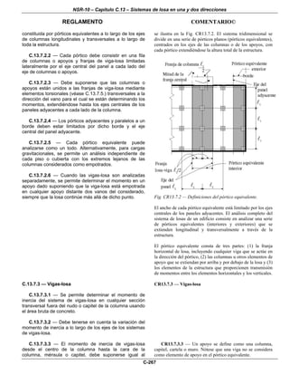 NSR-10 – Capítulo C.13 – Sistemas de losa en una y dos direcciones
REGLAMENTO COMENTARIO©
C-267
constituida por pórticos equivalentes a lo largo de los ejes
de columnas longitudinales y transversales a lo largo de
toda la estructura.
C.13.7.2.2 — Cada pórtico debe consistir en una fila
de columnas o apoyos y franjas de viga-losa limitadas
lateralmente por el eje central del panel a cada lado del
eje de columnas o apoyos.
C.13.7.2.3 — Debe suponerse que las columnas o
apoyos están unidos a las franjas de viga-losa mediante
elementos torsionales (véase C.13.7.5.) transversales a la
dirección del vano para el cual se están determinando los
momentos, extendiéndose hasta los ejes centrales de los
paneles adyacentes a cada lado de la columna.
C.13.7.2.4 — Los pórticos adyacentes y paralelos a un
borde deben estar limitados por dicho borde y el eje
central del panel adyacente.
C.13.7.2.5 — Cada pórtico equivalente puede
analizarse como un todo. Alternativamente, para cargas
gravitacionales, se permite un análisis independiente de
cada piso o cubierta con los extremos lejanos de las
columnas considerados como empotrados.
C.13.7.2.6 — Cuando las vigas-losa son analizadas
separadamente, se permite determinar el momento en un
apoyo dado suponiendo que la viga-losa está empotrada
en cualquier apoyo distante dos vanos del considerado,
siempre que la losa continúe más allá de dicho punto.
se ilustra en la Fig. CR13.7.2. El sistema tridimensional se
divide en una serie de pórticos planos (pórticos equivalentes),
centrados en los ejes de las columnas o de los apoyos, con
cada pórtico extendiéndose la altura total de la estructura.
Fig. CR13.7.2 — Definiciones del pórtico equivalente.
El ancho de cada pórtico equivalente está limitado por los ejes
centrales de los paneles adyacentes. El análisis completo del
sistema de losas de un edificio consiste en analizar una serie
de pórticos equivalentes (interiores y exteriores) que se
extienden longitudinal y transversalmente a través de la
estructura.
El pórtico equivalente consta de tres partes: (1) la franja
horizontal de losa, incluyendo cualquier viga que se actúe en
la dirección del pórtico, (2) las columnas u otros elementos de
apoyo que se extiendan por arriba y por debajo de la losa y (3)
los elementos de la estructura que proporcionen transmisión
de momentos entre los elementos horizontales y los verticales.
C.13.7.3 — Vigas-losa
C.13.7.3.1 — Se permite determinar el momento de
inercia del sistema de vigas-losa en cualquier sección
transversal fuera del nudo o capitel de la columna usando
el área bruta de concreto.
C.13.7.3.2 — Debe tenerse en cuenta la variación del
momento de inercia a lo largo de los ejes de los sistemas
de vigas-losa.
CR13.7.3 — Vigas-losa
C.13.7.3.3 — El momento de inercia de vigas-losa
desde el centro de la columna hasta la cara de la
columna, ménsula o capitel, debe suponerse igual al
CR13.7.3.3 — Un apoyo se define como una columna,
capitel, cartela o muro. Nótese que una viga no se considera
como elemento de apoyo en el pórtico equivalente.
 