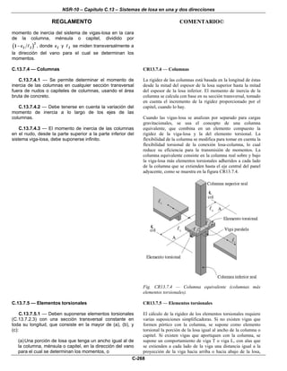NSR-10 – Capítulo C.13 – Sistemas de losa en una y dos direcciones
REGLAMENTO COMENTARIO©
C-268
momento de inercia del sistema de vigas-losa en la cara
de la columna, ménsula o capitel, dividido por
( )2
2 21 c− , donde 2c y 2 se miden transversalmente a
la dirección del vano para el cual se determinan los
momentos.
C.13.7.4 — Columnas
C.13.7.4.1 — Se permite determinar el momento de
inercia de las columnas en cualquier sección transversal
fuera de nudos o capiteles de columnas, usando el área
bruta de concreto.
C.13.7.4.2 — Debe tenerse en cuenta la variación del
momento de inercia a lo largo de los ejes de las
columnas.
C.13.7.4.3 — El momento de inercia de las columnas
en el nudo, desde la parte superior a la parte inferior del
sistema viga-losa, debe suponerse infinito.
CR13.7.4 — Columnas
La rigidez de las columnas está basada en la longitud de éstas
desde la mitad del espesor de la losa superior hasta la mitad
del espesor de la losa inferior. El momento de inercia de la
columna se calcula con base en su sección transversal, tomado
en cuenta el incremento de la rigidez proporcionado por el
capitel, cuando lo hay.
Cuando las vigas-losa se analizan por separado para cargas
gravitacionales, se usa el concepto de una columna
equivalente, que combina en un elemento compuesto la
rigidez de la viga-losa y la del elemento torsional. La
flexibilidad de la columna se modifica para tomar en cuenta la
flexibilidad torsional de la conexión losa-columna, lo cual
reduce su eficiencia para la transmisión de momentos. La
columna equivalente consiste en la columna real sobre y bajo
la viga-losa más elementos torsionales adheridos a cada lado
de la columna que se extienden hasta el eje central del panel
adyacente, como se muestra en la figura CR13.7.4.
Fig. CR13.7.4 — Columna equivalente (columnas más
elementos torsionales).
C.13.7.5 — Elementos torsionales
C.13.7.5.1 — Deben suponerse elementos torsionales
(C.13.7.2.3) con una sección transversal constante en
toda su longitud, que consiste en la mayor de (a), (b), y
(c):
(a)Una porción de losa que tenga un ancho igual al de
la columna, ménsula o capitel, en la dirección del vano
para el cual se determinan los momentos, o
CR13.7.5 — Elementos torsionales
El cálculo de la rigidez de los elementos torsionales requiere
varias suposiciones simplificadoras. Si no existen vigas que
formen pórtico con la columna, se supone como elemento
torsional la porción de la losa igual al ancho de la columna o
capitel. Si existen vigas que aportiquen con la columna, se
supone un comportamiento de viga T o viga L, con alas que
se extienden a cada lado de la viga una distancia igual a la
proyección de la viga hacia arriba o hacia abajo de la losa,
 