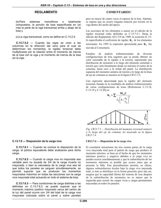 NSR-10 – Capítulo C.13 – Sistemas de losa en una y dos direcciones
REGLAMENTO COMENTARIO©
C-269
(b)Para sistemas monolíticos o totalmente
compuestos, la porción de losa especificada en (a)
más la parte de la viga transversal arriba y abajo de la
losa y
(c) La viga transversal, como se define en C.13.2.4.
C.13.7.5.2 — Cuando las vigas se unen a las
columnas en la dirección del vano para el cual se
determinan los momentos, la rigidez torsional debe
multiplicarse por la relación entre el momento de inercia
de la losa con la viga y el momento de inercia de la losa
sin la viga.
pero no mayor de cuatro veces el espesor de la losa. Además,
se supone que no ocurre ninguna rotación por torsión en la
viga dentro del ancho del apoyo.
Las secciones de los elementos a usarse en el cálculo de la
rigidez torsional están definidas en C.13.7.5.1. Hasta la
edición del Reglamento ACI 318 de 1989, la ecuación (C.13-
6) especificaba el coeficiente de rigidez tK de los elementos
torsionales. En 1995 la expresión aproximada para tK fue
movida al Comentario.
Estudios de análisis tridimensionales de diversas
configuraciones de losa sugieren que se puede obtener un
valor razonable de la rigidez a la torsión, suponiendo una
distribución de momento a lo largo del elemento sometido a
torsión que varía linealmente desde un máximo al centro de la
columna, hasta cero a la mitad del panel. La distribución
supuesta del momento unitario de torsión a lo largo de la línea
de eje de columna se muestra en la figura CR13.7.5.
Una expresión aproximada para la rigidez del elemento
torsional, basada en lo resultados de análisis tridimensionales
de varias configuraciones de losas (Referencias C.13.18,
C.13.19 y C.13.20) es:
cs
t 3
2
2
2
9E C
K
c
1
=
⎛ ⎞
−⎜ ⎟
⎝ ⎠
∑
Fig. CR13.7.5 — Distribución del momento torsional unitario
a lo largo del eje de columna AA mostrado en la figura
CR13.7.4.
C.13.7.6 — Disposición de la carga viva
C.13.7.6.1 — Cuando se conoce la disposición de la
carga, el pórtico equivalente debe analizarse para dicha
carga.
C.13.7.6.2 — Cuando la carga viva no mayorada sea
variable pero no exceda de 3/4 de la carga muerta no
mayorada, o bien la naturaleza de la carga viva sea tal
que todos los paneles se carguen simultáneamente, se
permite suponer que se producen los momentos
mayorados máximos en todas las secciones con la carga
viva mayorada total actuando en todo el sistema de losa.
C.13.7.6.3 — Para condiciones de carga distintas a las
definidas en C.13.7.6.2, se puede suponer que el
momento máximo positivo mayorado cerca del centro de
la luz del panel ocurre con 3/4 del total de la carga viva
mayorada colocada sobre el panel y sobre paneles
CR13.7.6 — Disposición de la carga viva
El considerar únicamente las tres cuartas partes de la carga
viva mayorada total para el patrón de carga que produce el
momento máximo, se basa en el hecho de que los momentos
máximos positivo y negativo debidos a la carga viva no
pueden ocurrir simultáneamente y que la redistribución de los
momentos máximos es posible que ocurra antes que se
presente la falla. Este procedimiento permite, en efecto,
algunos sobreesfuerzos locales bajo la carga viva mayorada
total, si ésta se distribuye en la forma prescrita; pero aún así,
asegura que la capacidad última del sistema de losa después
de la redistribución de momentos no es menor que la
requerida para resistir las cargas vivas y cargas permanentes
mayoradas en todos los paneles.
 