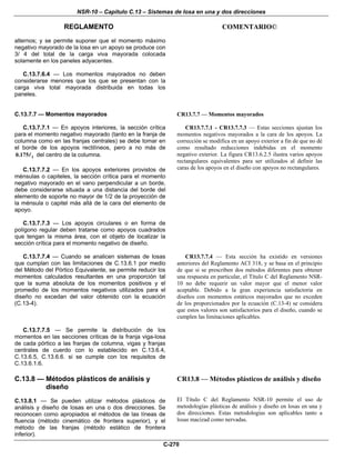NSR-10 – Capítulo C.13 – Sistemas de losa en una y dos direcciones
REGLAMENTO COMENTARIO©
C-270
alternos; y se permite suponer que el momento máximo
negativo mayorado de la losa en un apoyo se produce con
3/ 4 del total de la carga viva mayorada colocada
solamente en los paneles adyacentes.
C.13.7.6.4 — Los momentos mayorados no deben
considerarse menores que los que se presentan con la
carga viva total mayorada distribuida en todas los
paneles.
C.13.7.7 — Momentos mayorados
C.13.7.7.1 — En apoyos interiores, la sección crítica
para el momento negativo mayorado (tanto en la franja de
columna como en las franjas centrales) se debe tomar en
el borde de los apoyos rectilíneos, pero a no más de
10.175 del centro de la columna.
C.13.7.7.2 — En los apoyos exteriores provistos de
ménsulas o capiteles, la sección crítica para el momento
negativo mayorado en el vano perpendicular a un borde,
debe considerarse situada a una distancia del borde del
elemento de soporte no mayor de 1/2 de la proyección de
la ménsula o capitel más allá de la cara del elemento de
apoyo.
C.13.7.7.3 — Los apoyos circulares o en forma de
polígono regular deben tratarse como apoyos cuadrados
que tengan la misma área, con el objeto de localizar la
sección crítica para el momento negativo de diseño.
CR13.7.7 — Momentos mayorados
CR13.7.7.1 - CR13.7.7.3 — Estas secciones ajustan los
momentos negativos mayorados a la cara de los apoyos. La
corrección se modifica en un apoyo exterior a fin de que no dé
como resultado reducciones indebidas en el momento
negativo exterior. La figura CR13.6.2.5 ilustra varios apoyos
rectangulares equivalentes para ser utilizados al definir las
caras de los apoyos en el diseño con apoyos no rectangulares.
C.13.7.7.4 — Cuando se analicen sistemas de losas
que cumplan con las limitaciones de C.13.6.1 por medio
del Método del Pórtico Equivalente, se permite reducir los
momentos calculados resultantes en una proporción tal
que la suma absoluta de los momentos positivos y el
promedio de los momentos negativos utilizados para el
diseño no excedan del valor obtenido con la ecuación
(C.13-4).
CR13.7.7.4 — Esta sección ha existido en versiones
anteriores del Reglamento ACI 318, y se basa en el principio
de que si se prescriben dos métodos diferentes para obtener
una respuesta en particular, el Título C del Reglamento NSR-
10 no debe requerir un valor mayor que el menor valor
aceptable. Debido a la gran experiencia satisfactoria en
diseños con momentos estáticos mayorados que no exceden
de los proporcionados por la ecuación (C.13-4) se considera
que estos valores son satisfactorios para el diseño, cuando se
cumplen las limitaciones aplicables.
C.13.7.7.5 — Se permite la distribución de los
momentos en las secciones críticas de la franja viga-losa
de cada pórtico a las franjas de columna, vigas y franjas
centrales de cuerdo con lo establecido en C.13.6.4,
C.13.6.5, C.13.6.6. si se cumple con los requisitos de
C.13.6.1.6.
C.13.8 — Métodos plásticos de análisis y
diseño
C.13.8.1 — Se pueden utilizar métodos plásticos de
análisis y diseño de losas en una o dos direcciones. Se
reconocen como apropiados el métodos de las líneas de
fluencia (método cinemático de frontera superior), y el
método de las franjas (método estático de frontera
inferior).
CR13.8 — Métodos plásticos de análisis y diseño
El Título C del Reglamento NSR-10 permite el uso de
metodologías plásticas de análisis y diseño en losas en una y
dos direcciones. Estas metodologías son aplicables tanto a
losas macizad como nervadas.
 