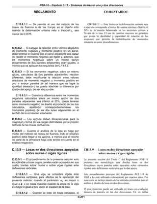NSR-10 – Capítulo C.13 – Sistemas de losa en una y dos direcciones
REGLAMENTO COMENTARIO©
C-271
C.13.8.1.1 — Se permite el uso del método de las
líneas de fluencia o de las franjas en el diseño sólo
cuando la deformación unitaria neta a tracción tε sea
menor de 0.0075.
CR13.8.1.1 — Este límite en la deformación unitaria neta
a tracción corresponde a limitar la cuantía máxima a flexión al
50% de la cuantía balanceada en las secciones críticas a
flexión de la losa. El uso de cuantías mayores no garantiza
que exista la ductilidad y capacidad de rotación de las
secciones que permita la redistribución de momentos
inherente en estos procedimientos.
C.13.8.2 — Al escoger la relación entre valores absolutos
de momento negativo y momento positivo en un panel,
debe tenerse en cuenta que el panel adyacente sea capaz
de resistir el momento negativo así fijado y, además, que
los momentos negativos sobre un mismo apoyo
provenientes de dos paneles adyacentes sean iguales, a
menos que se apliquen los requisitos de C.13.8.3.
C.13.8.3 — Si los momentos negativos sobre un mismo
apoyo, calculados de dos paneles adyacentes, resultan
diferentes, debe modificarse la relación entre valores
absolutos de momento negativo y momento positivo en
uno o ambos paneles de tal manera que se logre la
igualdad deseada o se pueda absorber la diferencia por
torsión del apoyo, de ser ello posible.
C.13.8.3.1 — Cuando la diferencia entre los momentos
negativos calculados sobre un mismo apoyo de dos
paneles adyacentes sea inferior al 25%, puede tenerse
como momento negativo de diseño el promedio de los dos
calculados, ajustando correspondientemente los
momentos positivos de las dos luces adyacentes en el
sentido de la corrección solamente.
C.13.8.4 — Los apoyos deben dimensionarse para la
magnitud y forma de las cargas delimitadas por la porción
definida de las líneas de fluencia.
C.13.8.5 — Cuando el análisis de la losa se haga por
medio del método de líneas de fluencia, todo el refuerzo
positivo debe llegar a los apoyos, a menos que el recorte
de parte de la armadura haya sido tenido en cuenta en el
análisis respectivo.
C.13.9 — Losas en dos direcciones apoyadas
sobre muros o vigas rígidas
C.13.9.1 — El procedimiento de la presente sección solo
es aplicable a losas cuyos paneles están apoyados en sus
cuatro bordes sobre muros o sobre vigas rígidas ante
deflexiones verticales.
C.13.9.1.1 — Una viga se considera rígida ante
deflexiones verticales, para efectos de la aplicación del
presente método, cuando el parámetro fα es mayor o
igual a 2, o en losas macizas cuando la altura de la viga
es mayor o igual a tres veces el espesor de la losa.
C.13.9.1.2 — Cuando se trate de losas nervadas, el
CR13.9 — Losas en dos direcciones apoyadas
sobre muros o vigas rígidas
La presente sección del Título C del Reglamento NSR-10
presenta una metodología para diseñar losas en dos
direcciones cuyos paneles están apoyados sobre elementos
rígidos ante deflexiones verticales que le dan apoyo.
Este procedimiento proviene del Reglamento ACI 318 de
1963 y ha sido utilizado exitosamente por muchos años. Por
esta razón se incluyo dentro de los métodos permitidos para el
análisis y diseño de losas en dos direcciones.
El procedimiento puede ser utilizado en losas con cualquier
número de paneles en las dos direcciones. En las tablas
 