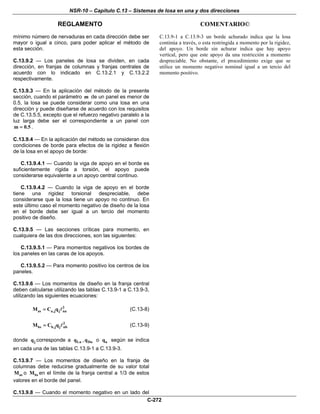 NSR-10 – Capítulo C.13 – Sistemas de losa en una y dos direcciones
REGLAMENTO COMENTARIO©
C-272
mínimo número de nervaduras en cada dirección debe ser
mayor o igual a cinco, para poder aplicar el método de
esta sección.
C.13.9.2 — Los paneles de losa se dividen, en cada
dirección, en franjas de columnas y franjas centrales de
acuerdo con lo indicado en C.13.2.1 y C.13.2.2
respectivamente.
C.13.9.3 — En la aplicación del método de la presente
sección, cuando el parámetro m de un panel es menor de
0.5, la losa se puede considerar como una losa en una
dirección y puede diseñarse de acuerdo con los requisitos
de C.13.5.5, excepto que el refuerzo negativo paralelo a la
luz larga debe ser el correspondiente a un panel con
m 0.5= .
C.13.9.4 — En la aplicación del método se consideran dos
condiciones de borde para efectos de la rigidez a flexión
de la losa en el apoyo de borde:
C.13.9.4.1 — Cuando la viga de apoyo en el borde es
suficientemente rígida a torsión, el apoyo puede
considerarse equivalente a un apoyo central continuo.
C.13.9.4.2 — Cuando la viga de apoyo en el borde
tiene una rigidez torsional despreciable, debe
considerarse que la losa tiene un apoyo no continuo. En
este último caso el momento negativo de diseño de la losa
en el borde debe ser igual a un tercio del momento
positivo de diseño.
C.13.9.5 — Las secciones críticas para momento, en
cualquiera de las dos direcciones, son las siguientes:
C.13.9.5.1 — Para momentos negativos los bordes de
los paneles en las caras de los apoyos.
C.13.9.5.2 — Para momento positivo los centros de los
paneles.
C.13.9.6 — Los momentos de diseño en la franja central
deben calcularse utilizando las tablas C.13.9-1 a C.13.9-3,
utilizando las siguientes ecuaciones:
2
as a,j j naM C q= (C.13-8)
2
bs b,j j nbM C q= (C.13-9)
donde jq corresponde a Luq , Duq o uq según se indica
en cada una de las tablas C.13.9-1 a C.13.9-3.
C.13.9.7 — Los momentos de diseño en la franja de
columnas debe reducirse gradualmente de su valor total
asM o bsM en el límite de la franja central a 1/3 de estos
valores en el borde del panel.
C.13.9.8 — Cuando el momento negativo en un lado del
C.13.9-1 a C.13.9-3 un borde achurado indica que la losa
continúa a través, o esta restringida a momento por la rigidez,
del apoyo. Un borde sin achurar indica que hay apoyo
vertical, pero que este apoyo da una restricción a momento
despreciable. No obstante, el procedimiento exige que se
utilice un momento negativo nominal igual a un tercio del
momento positivo.
 