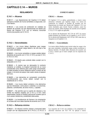 NSR-10 – Capítulo C.14 – Muros
C-279
CAPÍTULO C.14 — MUROS
REGLAMENTO COMENTARIO©
C.14.1 — Alcance
C.14.1.1 — Las disposiciones del Capítulo C.14 deben
aplicarse al diseño de muros sometidos a carga axial, con
o sin flexión.
C.14.1.2 — Los muros de contención en voladizo se
diseñan de acuerdo con las disposiciones de diseño por
flexión del Capítulo C.10, con un refuerzo horizontal
mínimo de acuerdo con C.14.3.3.
CR14.1 — Alcance
El Capítulo C.14 se aplica, generalmente, a muros como
elementos verticales que soportan cargas. Los muros de
contención en voladizo se diseñan de acuerdo con las
disposiciones de diseño por flexión del Capítulo C.10. Los
muros diseñados para resistir fuerzas cortantes, como los
muros de cortante, deben diseñarse de acuerdo con el Capítulo
C.14 y C.11.9, según sea aplicable.
En la edición del Reglamento ACI 318 de 1977, los muros
podían diseñarse de acuerdo con el Capítulo C.14 ó C.10.15.
En la edición del Reglamento ACI 318 de 1983 estas dos se
integraron en el Capítulo C.14.
C.14.2 — Generalidades
C.14.2.1 — Los muros deben diseñarse para cargas
excéntricas y cualquier carga lateral o de otro tipo a las
que estén sometidos.
C.14.2.2 — Los muros sometidos a cargas axiales deben
diseñarse de acuerdo con C.14.2, C.14.3 y ya sea C.14.4,
C.14.5 ó C.14.8.
C.14.2.3 — El diseño para cortante debe cumplir con lo
estipulado en C.11.9.
C.14.2.4 — A menos que se demuestre lo contrario
mediante un análisis, la longitud horizontal de un muro
considerada como efectiva para cada carga concentrada,
no debe exceder la menor distancia centro a centro de las
cargas, ni el ancho de apoyo más cuatro veces el espesor
del muro.
C.14.2.5 — Los elementos en compresión construidos
monolíticamente con muros deben cumplir con lo
establecido en C.10.8.2.
C.14.2.6 — Los muros deben anclarse a los elementos
que los intersectan, como pisos o cubiertas; o a columnas,
pilastras, contrafuertes, de otros muros, y zapatas.
C.14.2.7 — Se permite que la cuantía de refuerzo y los
límites de espesor exigidos por C.14.3 y C.14.5, sean
dispensadas cuando el análisis estructural muestra que el
muro posee resistencia y estabilidad adecuadas.
C.14.2.8 — La transferencia de fuerzas a la cimentación
en la base del muro debe hacerse de acuerdo con C.15.8.
CR14.2 — Generalidades
Los muros deben diseñarse para resistir todas las cargas a las
que sean sometidos, incluyendo cargas axiales excéntricas y
fuerzas laterales. El diseño debe efectuarse de acuerdo con
C.14.4, a menos que el muro cumpla con los requisitos de
C.14.5.1.
C.14.3 — Refuerzo mínimo
C.14.3.1 — El refuerzo mínimo vertical y horizontal debe
cumplir con las disposiciones de C.14.3.2 y C.14.3.3, a
CR14.3 — Refuerzo mínimo
Los requisitos de C.14.3 son similares a los estipulados en
ediciones anteriores del ACI 318. Se aplican a muros
 