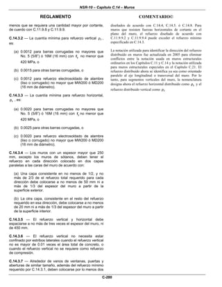 NSR-10 – Capítulo C.14 – Muros
REGLAMENTO COMENTARIO©
C-280
menos que se requiera una cantidad mayor por cortante,
de cuerdo con C.11.9.8 y C.11.9.9.
C.14.3.2 — La cuantía mínima para refuerzo vertical ρ ,
es:
(a) 0.0012 para barras corrugadas no mayores que
No. 5 (5/8”) ó 16M (16 mm) con yf no menor que
420 MPa, o
(b) 0.0015 para otras barras corrugadas, o
(c) 0.0012 para refuerzo electrosoldado de alambre
(liso o corrugado) no mayor que MW200 ó MD200
(16 mm de diámetro).
C.14.3.3 — La cuantía mínima para refuerzo horizontal,
tρ , es:
(a) 0.0020 para barras corrugadas no mayores que
No. 5 (5/8”) ó 16M (16 mm) con yf no menor que
420 MPa, o
(b) 0.0025 para otras barras corrugadas, o
(c) 0.0020 para refuerzo electrosoldado de alambre
(liso o corrugado) no mayor que MW200 ó MD200
(16 mm de diámetro).
C.14.3.4 — Los muros con un espesor mayor que 250
mm, excepto los muros de sótanos, deben tener el
refuerzo en cada dirección colocado en dos capas
paralelas a las caras del muro de acuerdo con:
(a) Una capa consistente en no menos de 1/2, y no
más de 2/3 de el refuerzo total requerido para cada
dirección debe colocarse a no menos de 50 mm ni a
más de 1/3 del espesor del muro a partir de la
superficie exterior.
(b) La otra capa, consistente en el resto del refuerzo
requerido en esa dirección, debe colocarse a no menos
de 20 mm ni a más de 1/3 del espesor del muro a partir
de la superficie interior.
C.14.3.5 — El refuerzo vertical y horizontal debe
espaciarse a no más de tres veces el espesor del muro, ni
de 450 mm.
C.14.3.6 — El refuerzo vertical no necesita estar
confinado por estribos laterales cuando el refuerzo vertical
no es mayor de 0.01 veces el área total de concreto, o
cuando el refuerzo vertical no se requiere como refuerzo
de compresión.
C.14.3.7 — Alrededor de vanos de ventanas, puertas y
aberturas de similar tamaño, además del refuerzo mínimo
requerido por C.14.3.1, deben colocarse por lo menos dos
diseñados de acuerdo con C.14.4, C.14.5. ó C.14.8. Para
muros que resisten fuerzas horizontales de cortante en el
plano del muro, el refuerzo diseñado de acuerdo con
C.11.9.9.2 y C.11.9.9.4 puede exceder el refuerzo mínimo
especificado en C.14.3.
La notación utilizada para identificar la dirección del refuerzo
distribuido en muros fue actualizada en 2005 para eliminar
conflictos entre la notación usada en muros estructurales
ordinarios en los Capítulos C.11 y C.14 y la notación utilizada
para muros estructurales especiales en el Capítulo C.21. El
refuerzo distribuido ahora se identifica ya sea como orientado
paralelo al eje longitudinal o transversal del muro. Por lo
tanto, para segmentos verticales del muro, la nomenclatura
designa ahora el refuerzo horizontal distribuido como tρ y el
refuerzo distribuido vertical como ρ
 