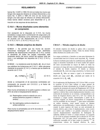 NSR-10 – Capítulo C.14 – Muros
REGLAMENTO COMENTARIO©
C-281
barras No. 5 (5/8”) ó 16M (16 mm) en todos los muros que
tengan dos capas de refuerzo en ambas direcciones y una
barra No. 5 (5/8”) ó 16M (16 mm) en los muros que
tengan una sola capa de refuerzo en ambas direcciones.
Estas barras deben anclarse para desarrollar el yf en
tracción en las esquinas de las aberturas.
C.14.4 — Muros diseñados como elementos
en compresión
Con excepción de lo dispuesto en C.14.5, los muros
sometidos a carga axial o combinación de carga axial y de
flexión deben diseñarse como elementos en compresión
de acuerdo con las disposiciones de C.10.2, C.10.3,
C.10.10, C.10.11, C.10.14, C.14.2 y C.14.3.
C.14.5 — Método empírico de diseño
C.14.5.1 — Se permite que los muros de sección
transversal rectangular sin vacíos sean diseñados
mediante las disposiciones empíricas de C.14.5, cuando
la resultante de todas las cargas mayoradas esté
localizada dentro del tercio central del espesor total del
muro, y se satisfagan los requisitos de C.14.2, C.14.3 y
C.14.5.
C.14.5.2 — La resistencia axial de diseño nPφ de un muro
que satisface las limitaciones de C.14.5.1, debe calcularse
mediante la ecuación (C.14-1), a menos que se diseñe de
acuerdo con C.14.4.
2
c
n c g
k
P 0.55 f A 1
32h
⎡ ⎤⎛ ⎞
′ ⎢ ⎥φ = φ − ⎜ ⎟
⎢ ⎥⎝ ⎠⎣ ⎦
(C.14-1)
donde φ corresponde al de secciones controladas por
compresión de acuerdo con C.9.3.2.2. y el factor de
longitud efectiva k es:
Para muros arriostrados en la parte superior e inferior con
el fin de evitar el desplazamiento lateral y:
(a) Restringidos contra la rotación en uno o
ambos extremos (superior o inferior o
ambos) ................................................................0.8
(b) No restringidos contra la rotación en
ambos extremos .................................................1.0
Para muros no arriostrados con el fin de evitar el
desplazamiento lateral ...................................................2.0
CR14.5 — Método empírico de diseño
El método empírico de diseño se aplica sólo a secciones
transversales rectangulares sólidas. Todas las demás formas
deben diseñarse de cuerdo con C.14.4.
Las cargas excéntricas y laterales se usan para determinar la
excentricidad total de la fuerza axial mayorada, uP . Cuando
la fuerza resultante para todas las combinaciones aplicables de
carga se encuentre localizada en el tercio medio del espesor
del muro (excentricidad no mayor de h 6 ) en todas las
secciones a lo largo del muro no deformado, puede emplearse
el método de diseño empírico. El diseño se efectúa
considerando uP como una carga concéntrica. La fuerza axial
mayorada uP debe ser menor o igual a la resistencia de
diseño por carga axial nPφ , calculada por medio de la
ecuación (14-1), u nP P< φ .
En el suplemento del Reglamento ACI 318 de 1980, se revisó
la ecuación (C.14-1) para reflejar el rango general de
condiciones de borde encontradas en el diseño de muros. La
ecuación de resistencia de muros del Reglamento ACI 318 de
1977 se basaba en la suposición de un muro con sus extremos
superior e inferior fijos contra desplazamientos laterales y con
restricción de momento en un extremo, correspondiente a un
factor de longitud efectiva entre 0.8 y 0.9. Los valores de
resistencia a cargas axiales, determinados a partir de la
ecuación original, no fueron conservadores al compararlos
con los resultados de los ensayosC.14.1
para muros articulados
en ambos extremos, como puede ocurrir en algunas
aplicaciones con prefabricados y muros rebatidos (tilt-up), o
cuando la parte superior del muro no está arriostrada de
manera efectiva para evitar el desplazamiento, como ocurre
con muros auto estables o en grandes estructuras en que
ocurren desplazamientos importantes de diafragmas de
cubiertas, debido al viento o a cargas sísmicas. La ecuación
(C.14-1) da los mismos resultados que la edición de 1977 del
Reglamento ACI 318 para muros arriostrados y con una
restricción razonable de la base contra la rotación.C.14.2
Se
proporcionan valores de longitud efectiva, k , para
 