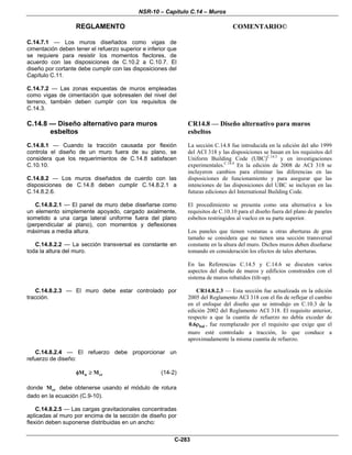 NSR-10 – Capítulo C.14 – Muros
REGLAMENTO COMENTARIO©
C-283
C.14.7.1 — Los muros diseñados como vigas de
cimentación deben tener el refuerzo superior e inferior que
se requiere para resistir los momentos flectores, de
acuerdo con las disposiciones de C.10.2 a C.10.7. El
diseño por cortante debe cumplir con las disposiciones del
Capítulo C.11.
C.14.7.2 — Las zonas expuestas de muros empleadas
como vigas de cimentación que sobresalen del nivel del
terreno, también deben cumplir con los requisitos de
C.14.3.
C.14.8 — Diseño alternativo para muros
esbeltos
C.14.8.1 — Cuando la tracción causada por flexión
controla el diseño de un muro fuera de su plano, se
considera que los requerimientos de C.14.8 satisfacen
C.10.10.
C.14.8.2 — Los muros diseñados de cuerdo con las
disposiciones de C.14.8 deben cumplir C.14.8.2.1 a
C.14.8.2.6.
C.14.8.2.1 — El panel de muro debe diseñarse como
un elemento simplemente apoyado, cargado axialmente,
sometido a una carga lateral uniforme fuera del plano
(perpendicular al plano), con momentos y deflexiones
máximas a media altura.
C.14.8.2.2 — La sección transversal es constante en
toda la altura del muro.
CR14.8 — Diseño alternativo para muros
esbeltos
La sección C.14.8 fue introducida en la edición del año 1999
del ACI 318 y las disposiciones se basan en los requisitos del
Uniform Building Code (UBC)C.14.3
y en investigaciones
experimentales.C.14.4
En la edición de 2008 de ACI 318 se
incluyeron cambios para eliminar las diferencias en las
disposiciones de funcionamiento y para asegurar que las
intenciones de las disposiciones del UBC se incluyan en las
futuras ediciones del International Building Code.
El procedimiento se presenta como una alternativa a los
requisitos de C.10.10 para el diseño fuera del plano de paneles
esbeltos restringidos al vuelco en su parte superior.
Los paneles que tienen ventanas u otras aberturas de gran
tamaño se considera que no tienen una sección transversal
constante en la altura del muro. Dichos muros deben diseñarse
tomando en consideración los efectos de tales aberturas.
En las Referencias C.14.5 y C.14.6 se discuten varios
aspectos del diseño de muros y edificios construidos con el
sistema de muros rebatidos (tilt-up).
C.14.8.2.3 — El muro debe estar controlado por
tracción.
CR14.8.2.3 — Esta sección fue actualizada en la edición
2005 del Reglamento ACI 318 con el fin de reflejar el cambio
en el enfoque del diseño que se introdujo en C.10.3 de la
edición 2002 del Reglamento ACI 318. El requisito anterior,
respecto a que la cuantía de refuerzo no debía exceder de
bal0.6ρ , fue reemplazado por el requisito que exige que el
muro esté controlado a tracción, lo que conduce a
aproximadamente la misma cuantía de refuerzo.
C.14.8.2.4 — El refuerzo debe proporcionar un
refuerzo de diseño:
n crM Mφ ≥ (14-2)
donde crM debe obtenerse usando el módulo de rotura
dado en la ecuación (C.9-10).
C.14.8.2.5 — Las cargas gravitacionales concentradas
aplicadas al muro por encima de la sección de diseño por
flexión deben suponerse distribuidas en un ancho:
 