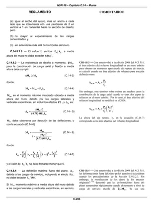 NSR-10 – Capítulo C.14 – Muros
REGLAMENTO COMENTARIO©
C-284
(a) Igual al ancho del apoyo, más un ancho a cada
lado que se incrementa con una pendiente de 2 en
vertical a 1 en horizontal hacia la sección de diseño;
pero
(b) no mayor al espaciamiento de las cargas
concentradas; y
(c) sin extenderse más allá de los bordes del muro.
C.14.8.2.6 — El esfuerzo vertical u gP A a media
altura del muro no debe exceder c0.06f′ .
C.14.8.3 — La resistencia de diseño a momento, nMφ ,
para la combinación de carga axial y flexión a media
altura debe cumplir:
n uM Mφ ≥ (C.14-3)
donde:
u ua u uM M P= + Δ (C.14-4)
uaM es el momento máximo mayorado ubicado a media
altura del muro, debido por las cargas laterales y
verticales excéntricas, sin incluir los efectos PΔ , y uΔ es:
( )
2
u c
u
c cr
5M
0.75 48E I
Δ = (C.14 - 5)
uM debe obtenerse por iteración de las deflexiones, o
con la ecuación (C.14-6)
( )
ua
u 2
u c
c cr
M
M
5P
1
0.75 48E I
=
−
(C.14 - 6)
donde:
( )
3
2s u w
cr s
c y
E P ch
I A d c
E f 2d 3
⎛ ⎞
= + − +⎜ ⎟
⎜ ⎟
⎝ ⎠
(C.14-7)
y el valor de s cE E no debe tomarse menor que 6.
CR14.8.3 — Con anterioridad a la edición 2008 del ACI 318,
el área efectiva del refuerzo longitudinal en un muro esbelto
para obtener un momento aproximado de ruptura de inercia,
se calculó usando un área efectiva de refuerzo para tracción
definida como:
u
se,w s
y
P
A A
f
= +
Sin embargo, este término sobre estima en muchos casos la
contribución de la carga axial cuando se usan dos capas de
refuerzo en el muro esbelto. Por lo tanto, el área efectiva del
refuerzo longitudinal se modificó en el 2008.
u
se,w s
y
P h 2
A A
f d
⎛ ⎞
= + ⎜ ⎟
⎝ ⎠
La altura del eje neutro, c , en la ecuación (C.14-7)
corresponde a esta área efectiva del refuerzo longitudinal.
C.14.8.4 — La deflexión máxima fuera del plano, sΔ ,
debida a las cargas de servicio, incluyendo el efecto PΔ ,
no debe exceder c 150 .
Si aM , momento máximo a media altura del muro debido
a las cargas laterales y verticales excéntricas, en servicio,
CR14.8.4 — Con anterioridad a la edición 2008 del ACI 318,
las deformaciones fuera del plano en los paneles se calculaban
usando los procedimientos de la Sección C.9.5.2.3. Sin
embargo, la reevaluación de los datos de los ensayos
originalesC.14.4
demostró que las deformaciones fuera del
plano aumentaban rápidamente cuando el momento a nivel de
carga de servicio excede de cr2 3M . Se usa una
 