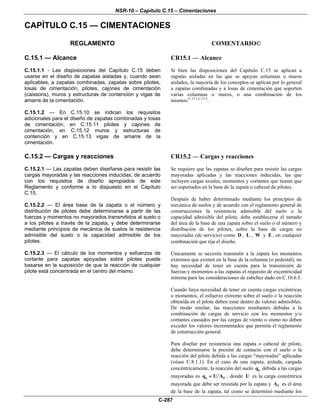 NSR-10 – Capítulo C.15 – Cimentaciones
C-287
CAPÍTULO C.15 — CIMENTACIONES
REGLAMENTO COMENTARIO©
C.15.1 — Alcance
C.15.1.1 - Las disposiciones del Capítulo C.15 deben
usarse en el diseño de zapatas aisladas y, cuando sean
aplicables, a zapatas combinadas, zapatas sobre pilotes,
losas de cimentación, pilotes, cajones de cimentación
(caissons), muros y estructuras de contención y vigas de
amarre de la cimentación.
C.15.1.2 — En C.15.10 se indican los requisitos
adicionales para el diseño de zapatas combinadas y losas
de cimentación, en C.15.11 pilotes y cajones de
cimentación, en C.15.12 muros y estructuras de
contención y en C.15.13 vigas de amarre de la
cimentación.
CR15.1 — Alcance
Si bien las disposiciones del Capítulo C.15 se aplican a
zapatas aisladas en las que se apoyan columnas o muros
aislados, la mayoría de los conceptos se aplican por lo general
a zapatas combinadas y a losas de cimentación que soporten
varias columnas o muros, o una combinación de los
mismos.C.15.1,C.15.2
.
C.15.2 — Cargas y reacciones
C.15.2.1 — Las zapatas deben diseñarse para resistir las
cargas mayoradas y las reacciones inducidas, de acuerdo
con los requisitos de diseño apropiados de este
Reglamento y conforme a lo dispuesto en el Capítulo
C.15.
C.15.2.2 — El área base de la zapata o el número y
distribución de pilotes debe determinarse a partir de las
fuerzas y momentos no mayorados transmitidos al suelo o
a los pilotes a través de la zapata, y debe determinarse
mediante principios de mecánica de suelos la resistencia
admisible del suelo o la capacidad admisible de los
pilotes.
C.15.2.3 — El cálculo de los momentos y esfuerzos de
cortante para zapatas apoyadas sobre pilotes puede
basarse en la suposición de que la reacción de cualquier
pilote está concentrada en el centro del mismo.
CR15.2 — Cargas y reacciones
Se requiere que las zapatas se diseñen para resistir las cargas
mayoradas aplicadas y las reacciones inducidas, las que
incluyen cargas axiales, momentos y cortantes que tienen que
ser soportados en la base de la zapata o cabezal de pilotes.
Después de haber determinado mediante los principios de
mecánica de suelos y de acuerdo con el reglamento general de
construcciones la resistencia admisible del suelo o la
capacidad admisible del pilote, debe establecerse el tamaño
del área de la base de una zapata sobre el suelo o el número y
distribución de los pilotes, sobre la base de cargas no
mayoradas (de servicio) como D , L , W y E , en cualquier
combinación que rija el diseño.
Únicamente se necesita transmitir a la zapata los momentos
extremos que existen en la base de la columna (o pedestal); no
hay necesidad de tener en cuenta para la transmisión de
fuerzas y momentos a las zapatas el requisito de excentricidad
mínima para las consideraciones de esbeltez dado en C.10.6.5.
Cuando haya necesidad de tener en cuenta cargas excéntricas
o momentos, el esfuerzo extremo sobre el suelo o la reacción
obtenida en el pilote deben estar dentro de valores admisibles.
De modo similar, las reacciones resultantes debidas a la
combinación de cargas de servicio con los momentos y/o
cortantes causados por las cargas de viento o sismo no deben
exceder los valores incrementados que permita el reglamento
de construcción general.
Para diseñar por resistencia una zapata o cabezal de pilote,
debe determinarse la presión de contacto con el suelo o la
reacción del pilote debida a las cargas “mayoradas” aplicadas
(véase C.8.1.1). En el caso de una zapata, aislada, cargada
concéntricamente, la reacción del suelo sq debida a las cargas
mayoradas es s fq U A= , donde U es la carga concéntrica
mayorada que debe ser resistida por la zapata y fA es el área
de la base de la zapata, tal como se determinó mediante los
 