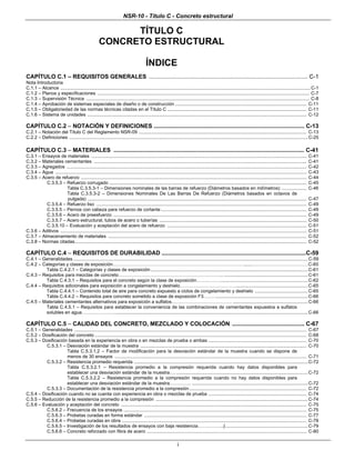 NSR-10 - Título C - Concreto estructural
i
TÍTULO C
CONCRETO ESTRUCTURAL
ÍNDICE
CAPÍTULO C.1 – REQUISITOS GENERALES ................................................................................................... C-1
Nota Introductoria
C.1.1 – Alcance ..................................................................................................................................................................................................C-1
C.1.2 – Planos y especificaciones .................................................................................................................................................................... C-7
C.1.3 – Supervisión Técnica ............................................................................................................................................................................. C-8
C.1.4 – Aprobación de sistemas especiales de diseño o de construcción ...................................................................................................... C-11
C.1.5 – Obligatoriedad de las normas técnicas citadas en el Título C ............................................................................................................ C-11
C.1.6 – Sistema de unidades .......................................................................................................................................................................... C-12
CAPÍTULO C.2 – NOTACIÓN Y DEFINICIONES .............................................................................................. C-13
C.2.1 – Notación del Título C del Reglamento NSR-09 .................................................................................................................................. C-13
C.2.2 – Definiciones .........................................................................................................................................................................................C-25
CAPÍTULO C.3 – MATERIALES ....................................................................................................................... C-41
C.3.1 – Ensayos de materiales ....................................................................................................................................................................... C-41
C.3.2 – Materiales cementantes ..................................................................................................................................................................... C-41
C.3.3 – Agregados .......................................................................................................................................................................................... C-42
C.3.4 – Agua ................................................................................................................................................................................................... C-43
C.3.5 – Acero de refuerzo ............................................................................................................................................................................... C-44
C.3.5.3 – Refuerzo corrugado ......................................................................................................................................................... C-45
Tabla C.3.5.3-1 – Dimensiones nominales de las barras de refuerzo (Diámetros basados en milímetros) ................... C-46
Tabla C.3.5.3-2 – Dimensiones Nominales De Las Barras De Refuerzo (Diámetros basados en octavos de
pulgada) .......................................................................................................................................................................... C-47
C.3.5.4 – Refuerzo liso ................................................................................................................................................................... C-49
C.3.5.5 – Pernos con cabeza para refuerzo de cortante ................................................................................................................. C-49
C.3.5.6 – Acero de preesfuerzo ...................................................................................................................................................... C-49
C.3.5.7 – Acero estructural, tubos de acero o tuberías .................................................................................................................. C-50
C.3.5.10 – Evaluación y aceptación del acero de refuerzo ............................................................................................................ C-51
C.3.6 – Aditivos ............................................................................................................................................................................................... C-51
C.3.7 – Almacenamiento de materiales .......................................................................................................................................................... C-52
C.3.8 – Normas citadas.................................................................................................................................................................................... C-52
CAPÍTULO C.4 – REQUISITOS DE DURABILIDAD ..........................................................................................C-59
C.4.1 – Generalidades ......................................................................................................................................................................................C-59
C.4.2 – Categorías y clases de exposición………………………………………………………………………… .......………………………………C-60
Tabla C.4.2.1 – Categorías y clases de exposición..........................................................................................................................C-61
C.4.3 – Requisitos para mezclas de concreto………………………………………………………….. .................................................................C-61
Tabla C.4.3.1 – Requisitos para el concreto según la clase de exposición……………....................................................................C-62
C.4.4 – Requisitos adicionales para exposición a congelamiento y deshielo………………………………........................................................C-65
Tabla C.4.4.1 – Contenido total de aire para concreto expuesto a ciclos de congelamiento y deshielo .........................................C-65
Tabla C.4.4.2 – Requisitos para concreto sometido a clase de exposición F3……. ........................................................................C-66
C.4.5 – Materiales cementantes alternativos para exposición a sulfatos………………………………… ..........................................................C-66
Tabla C.4.5.1 – Requisitos para establecer la conveniencia de las combinaciones de cementantes expuestos a sulfatos
solubles en agua…………………......................................................................................................................................................C-66
CAPÍTULO C.5 – CALIDAD DEL CONCRETO, MEZCLADO Y COLOCACIÓN ............................................. C-67
C.5.1 – Generalidades .................................................................................................................................................................................... C-67
C.5.2 – Dosificación del concreto .................................................................................................................................................................... C-68
C.5.3 – Dosificación basada en la experiencia en obra o en mezclas de prueba o ambas ............................................................................ C-70
C.5.3.1 – Desviación estándar de la muestra ................................................................................................................................. C-70
Tabla C.5.3.1.2 – Factor de modificación para la desviación estándar de la muestra cuando se dispone de
menos de 30 ensayos ..................................................................................................................................................... C-71
C.5.3.2 – Resistencia promedio requerida .......................................................................................................................................C-72
Tabla C.5.3.2.1 – Resistencia promedio a la compresión requerida cuando hay datos disponibles para
establecer una desviación estándar de la muestra…. ......................................................................................................C-72
Tabla C.5.3.2.2 – Resistencia promedio a la compresión requerida cuando no hay datos disponibles para
establecer una desviación estándar de la muestra………….. ..........................................................................................C-72
C.5.3.3 – Documentación de la resistencia promedio a la compresión........................................................................................... C-72
C.5.4 – Dosificación cuando no se cuenta con experiencia en obra o mezclas de prueba ............................................................................ C-74
C.5.5 – Reducción de la resistencia promedio a la compresión ......................................................................................................................C-74
C.5.6 – Evaluación y aceptación del concreto ................................................................................................................................................ C-75
C.5.6.2 – Frecuencia de los ensayos .............................................................................................................................................. C-75
C.5.6.3 – Probetas curadas en forma estándar .............................................................................................................................. C-77
C.5.6.4 – Probetas curadas en obra ............................................................................................................................................... C-78
C.5.6.5 – Investigación de los resultados de ensayos con baja resistencia……………..|................................................................C-79
C.5.6.6 – Concreto reforzado con fibra de acero ............................................................................................................................ C-80
 