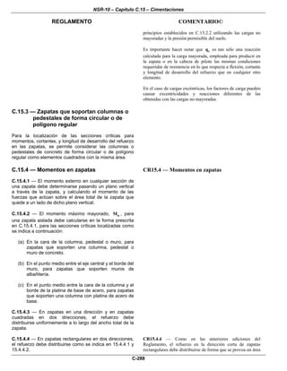 NSR-10 – Capítulo C.15 – Cimentaciones
REGLAMENTO COMENTARIO©
C-288
principios establecidos en C.15.2.2 utilizando las cargas no
mayoradas y la presión permisible del suelo.
Es importante hacer notar que sq es tan sólo una reacción
calculada para la carga mayorada, empleada para producir en
la zapata o en la cabeza de pilote las mismas condiciones
requeridas de resistencia en lo que respecta a flexión, cortante
y longitud de desarrollo del refuerzo que en cualquier otro
elemento.
En el caso de cargas excéntricas, los factores de carga pueden
causar excentricidades y reacciones diferentes de las
obtenidas con las cargas no mayoradas.
C.15.3 — Zapatas que soportan columnas o
pedestales de forma circular o de
polígono regular
Para la localización de las secciones críticas para
momentos, cortantes, y longitud de desarrollo del refuerzo
en las zapatas, se permite considerar las columnas o
pedestales de concreto de forma circular o de polígono
regular como elementos cuadrados con la misma área.
C.15.4 — Momentos en zapatas
C.15.4.1 — El momento externo en cualquier sección de
una zapata debe determinarse pasando un plano vertical
a través de la zapata, y calculando el momento de las
fuerzas que actúan sobre el área total de la zapata que
quede a un lado de dicho plano vertical.
C.15.4.2 — El momento máximo mayorado, uM , para
una zapata aislada debe calcularse en la forma prescrita
en C.15.4.1, para las secciones críticas localizadas como
se indica a continuación:
(a) En la cara de la columna, pedestal o muro, para
zapatas que soporten una columna, pedestal o
muro de concreto.
(b) En el punto medio entre el eje central y el borde del
muro, para zapatas que soporten muros de
albañilería.
(c) En el punto medio entre la cara de la columna y el
borde de la platina de base de acero, para zapatas
que soporten una columna con platina de acero de
base.
C.15.4.3 — En zapatas en una dirección y en zapatas
cuadradas en dos direcciones, el refuerzo debe
distribuirse uniformemente a lo largo del ancho total de la
zapata.
CR15.4 — Momentos en zapatas
C.15.4.4 — En zapatas rectangulares en dos direcciones,
el refuerzo debe distribuirse como se indica en 15.4.4.1 y
15.4.4.2.
CR15.4.4 — Como en las anteriores ediciones del
Reglamento, el refuerzo en la dirección corta de zapatas
rectangulares debe distribuirse de forma que se provea un área
 