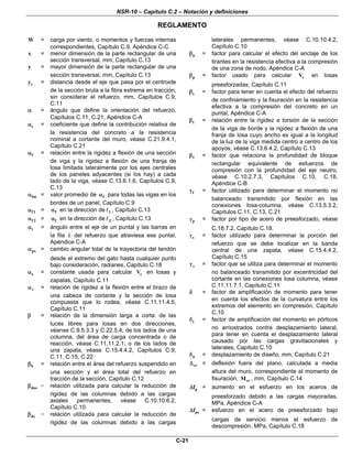 NSR-10 – Capítulo C.2 – Notación y definiciones
REGLAMENTO
C-21
W = carga por viento, o momentos y fuerzas internas
correspondientes, Capítulo C.9, Apéndice C-C
x = menor dimensión de la parte rectangular de una
sección transversal, mm, Capítulo C.13
y = mayor dimensión de la parte rectangular de una
sección transversal, mm, Capítulo C.13
ty = distancia desde el eje que pasa por el centroide
de la sección bruta a la fibra extrema en tracción,
sin considerar el refuerzo, mm, Capítulos C.9,
C.11
α = ángulo que define la orientación del refuerzo,
Capítulos C.11, C.21, Apéndice C-A
cα = coeficiente que define la contribución relativa de
la resistencia del concreto a la resistencia
nominal a cortante del muro, véase C.21.9.4.1,
Capítulo C.21
fα = relación entre la rigidez a flexión de una sección
de viga y la rigidez a flexión de una franja de
losa limitada lateralmente por los ejes centrales
de los paneles adyacentes (si los hay) a cada
lado de la viga, véase C.13.6.1.6, Capítulos C.9,
C.13
fmα = valor promedio de fα para todas las vigas en los
bordes de un panel, Capítulo C.9
f1α = fα en la dirección de 1 , Capítulo C.13
f 2α = fα en la dirección de 2 , Capítulo C.13
iα = ángulo entre el eje de un puntal y las barras en
la fila i del refuerzo que atraviesa ese puntal,
Apéndice C-A
pxα = cambio angular total de la trayectoria del tendón
desde el extremo del gato hasta cualquier punto
bajo consideración, radianes, Capítulo C.18
sα = constante usada para calcular cV en losas y
zapatas, Capítulo C.11
vα = relación de rigidez a la flexión entre el brazo de
una cabeza de cortante y la sección de losa
compuesta que lo rodea, véase C.11.11.4.5,
Capítulo C.11
β = relación de la dimensión larga a corta: de las
luces libres para losas en dos direcciones,
véanse C.9.5.3.3 y C.22.5.4; de los lados de una
columna, del área de carga concentrada o de
reacción, véase C.11.11.2.1; o de los lados de
una zapata, véase C.15.4.4.2, Capítulos C.9,
C.11, C.15, C.22
bβ = relación entre el área del refuerzo suspendido en
una sección y el área total del refuerzo en
tracción de la sección, Capítulo C.12
dnsβ = relación utilizada para calcular la reducción de
rigidez de las columnas debido a las cargas
axiales permanentes, véase C.10.10.6.2,
Capítulo C.10
dsβ = relación utilizada para calcular la reducción de
rigidez de las columnas debido a las cargas
laterales permanentes, véase C.10.10.4.2,
Capítulo C.10
nβ = factor para calcular el efecto del anclaje de los
tirantes en la resistencia efectiva a la compresión
de una zona de nodo, Apéndice C-A
pβ = factor usado para calcular cV en losas
preesforzadas, Capítulo C.11
sβ = factor para tener en cuenta el efecto del refuerzo
de confinamiento y la fisuración en la resistencia
efectiva a la compresión del concreto en un
puntal, Apéndice C-A
tβ = relación entre la rigidez a torsión de la sección
de la viga de borde y la rigidez a flexión de una
franja de losa cuyo ancho es igual a la longitud
de la luz de la viga medida centro a centro de los
apoyos, véase C.13.6.4.2, Capítulo C.13
1β = factor que relaciona la profundidad de bloque
rectangular equivalente de esfuerzos de
compresión con la profundidad del eje neutro,
véase C.10.2.7.3, Capítulos C.10, C.18,
Apéndice C-B
fγ = factor utilizado para determinar el momento no
balanceado transmitido por flexión en las
conexiones losa-columna, véase C.13.5.3.2,
Capítulos C.11, C.13, C.21
pγ = factor por tipo de acero de preesforzado, véase
C.18.7.2, Capítulo C.18.
sγ = factor utilizado para determinar la porción del
refuerzo que se debe localizar en la banda
central de una zapata, véase C.15.4.4.2,
Capítulo C.15
vγ = factor que se utiliza para determinar el momento
no balanceado transmitido por excentricidad del
cortante en las conexiones losa columna, véase
C.11.11.7.1, Capítulo C.11
δ = factor de amplificación de momento para tener
en cuenta los efectos de la curvatura entre los
extremos del elemento en compresión, Capítulo
C.10
sδ = factor de amplificación del momento en pórticos
no arriostrados contra desplazamiento lateral,
para tener en cuenta el desplazamiento lateral
causado por las cargas gravitacionales y
laterales, Capítulo C.10
uδ = desplazamiento de diseño, mm, Capítulo C.21
crΔ = deflexión fuera del plano, calculada a media
altura del muro, correspondiente al momento de
fisuración, crM , mm, Capítulo C.14
pfΔ = aumento en el esfuerzo en los aceros de
preesforzado debido a las cargas mayoradas,
MPa, Apéndice C-A
psfΔ = esfuerzo en el acero de preesforzado bajo
cargas de servicio menos el esfuerzo de
descompresión, MPa, Capítulo C.18
 
