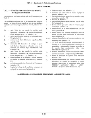 NSR-10 – Capítulo C.2 – Notación y definiciones
C-24
COMENTARIO©
CR2.1 — Notación del Comentario© del Título C
del Reglamento NSR-10
Los términos en esta lista se utilizan solo en el Comentario© del
Título C.
Las unidades de medida se dan en la Notación para ayudar al
usuario y su intención no es impedir el uso de otras unidades
empleadas correctamente para el mismo símbolo, tal como m o
kN.
a1c′ = valor límite de a1c cuando los anclajes están
localizados a menos de a11.5c de tres o más bordes
(véase la figura CRD.6.2.4), Apéndice C-D
C = fuerza de compresión que actúa en una zona de nodo,
N, Apéndice C-A
sif = esfuerzo en la fila i del refuerzo superficial, MPa,
Apéndice C-A
anch = dimensión del dispositivo de anclaje o grupo
individual de dispositivos colocados cerca en la
dirección de estallido bajo consideración, mm,
Capítulo C.18
efh′ = valor límite de efh cuando los anclajes están
localizados a menos de ef1.5h de tres o más bordes
(véase la figura CRD.5.2.3), Apéndice C-D
tK = rigidez torsional de un elemento a torsión, momento
por unidad de rotación, véase CR13.7.5, Capítulo
C.13
05K = coeficiente asociado con el percentil del 5 por ciento,
Apéndice C-D
anc = longitud a lo largo de la cual debe presentarse el
anclaje de un tensor, mm, Apéndice C-A
b = ancho del apoyo, mm, Apéndice C-A
M = momento que actúa sobre un anclaje o grupo de
anclajes, Apéndice C-D
N = fuerza de tracción que actúa sobre un anclaje o grupo
de anclajes, Apéndice C-D
R = reacción, N, Apéndice C-A
T = fuerza de tracción que actúa sobre una zona de nodo,
N, Apéndice C-A
V = fuerza cortante que actúan sobre un anclaje o grupo
de anclajes, Apéndice C-D
sw = ancho efectivo de un puntal perpendicular a su eje,
mm, Apéndice C-A
tw = altura efectiva del concreto concéntrico con un
tensor, utilizado para dimensionar la zona nodal,
mm, Apéndice C-A
t,maxw = máxima altura efectiva del concreto concéntrico con
un tensor, mm, Apéndice C-A
ptfΔ = psf en la sección de máximo momento menos el
esfuerzo en el acero de preesfuerzo causado por el
preesfuerzo y los momentos flectores mayorados en
la sección bajo consideración, MPa, véase
CR11.5.3.10, Capítulo C.11
cuε = máxima deformación unitaria utilizable en la fibra
extrema de concreto a compresión, figura CR10.3.3
Kφ = factor de reducción de rigidez, véase CR10.10,
Capítulo C.10
oΩ = factor de amplificación para tener en cuenta la sobre
resistencia del sistema de resistencia a fuerzas
sísmicas, especificado en documentos tales como
NEHRP,21.4
ASCE/SEI,21.1
IBC,21.2
y UBC,21.3
Capítulo C.21. (Véase Titulo A de la NSR-10)
LA SECCIÓN C.2.2, DEFINICIONES, COMIENZA EN LA SIGUIENTE PÁGINA
 
