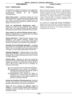 NSR-10 – Capítulo C.2 – Notación y definiciones
REGLAMENTO COMENTARIO©
C-25
C.2.2 — Definiciones
A continuación se definen los términos de uso general en
el Título C del Reglamento NSR-10. Las definiciones
especializadas aparecen en los capítulos
correspondientes.
Ábaco (Drop panel) — Proyección debajo de la losa
usada para reducir la cantidad de refuerzo negativo sobre
una columna o el espesor mínimo requerido para una
losa, y para aumentar la resistencia a cortante de la losa.
Véase C.13.2.5 y C.13.3.7.
Acero de preesforzado (Prestressing steel) —
Elemento de acero de alta resistencia como alambre,
barra, torón, o un paquete (tendón) de estos elemento,
utilizado para aplicar fuerzas de preesforzado al concreto.
Acero extremo en tracción (Extreme tension steel) —
Refuerzo (preesforzado o no preesforzado) más alejado
de la fibra extrema en compresión.
Aditivo (Admixture) — Material distinto del agua, de los
agregados o del cemento hidráulico, utilizado como
componente del concreto, y que se añade a éste antes o
durante su mezclado a fin de modificar sus propiedades.
Agregado liviano (Lightweight aggregate) — Agregado
que cumple con los requisitos de la NTC 4045 (ASTM
C330) y con una densidad cuando está suelto y seco de
1120 kg/m3
o menos, determinado según la ASTM C29.
Agregado (Aggregate) — Material granular, como arena,
grava, piedra triturada y escoria de hierro de alto horno,
empleado con un medio cementante para formar concreto
o mortero hidráulicos.
Alambre (Wire) - Elemento de acero que cumple las
normas NTC 1907 (ASTM A496) y NTC 4002 (ASTM A82)
utilizado como refuerzo, cuyo diámetro es menor del No, 2
(1/4") ó 6M (6 mm). Puede ser liso o corrugado. Su
utilización está limitada:
(a) como componente de las mallas electrosoldadas,
(b) individualmente como refuerzo de retracción y
temperatura de elementos cuyo espesor impide el
uso de barras normales de refuerzo,
(c) individualmente como refuerzo de flexión en
elementos que no formen parte del sistema de
resistencia sísmica y cuyo espesor impide el uso
de barras normales de refuerzo.
Alambre de preesfuerzo (Prestressing wire) - Elemento
de acero que cumple la norma NTC 159 (ASTM A421)
utilizado individualmente como acero de preesfuerzo.
Altura útil de la sección ( d ) (Effective depth of
section) — La distancia medida desde la fibra extrema en
compresión hasta el centroide del refuerzo longitudinal
sometido a tracción.
CR2.2 — Definiciones
Para la aplicación congruente del Título C del Reglamento
NSR-10 es necesario que los términos se definan según el
significado particular que tienen en él. Las definiciones dadas
son para emplearse en el Título C del Reglamento NSR-10
únicamente y no siempre corresponden a la terminología
común. Al final del Título C se presenta un glosario inglés-
español y español inglés de los términos empleados en el
Título C del Reglamento NSR-10.
En la publicación “Cement and Concrete Terminology”,
disponible en el sitio web del ACI, se presenta un glosario, en
inglés, con los términos más utilizados que se relacionan con
la fabricación del cemento, y con el diseño, construcción e
investigación sobre el concreto.
 