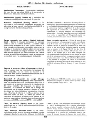 NSR-10 – Capítulo C.2 – Notación y definiciones
REGLAMENTO COMENTARIO©
C-26
Asentamiento (Settlement) - Hundimiento o descenso
del nivel de una estructura debido a la compresión y
deformación del suelo o roca de cimentación.
Asentamiento (Slump) (ensayo de) - Resultado del
ensayo de manejabilidad de una mezcla de concreto.
Autoridad Competente (Building official) — El
funcionario u otra autoridad competente, encargada de
administrar y hacer cumplir este Reglamento NSR-10, o
su representante debidamente autorizado.
Autoridad Competente — El término “Building official” es
empleado por muchos reglamentos generales de construcción
en los Estados Unidos para identificar a la persona encargada
de administrar y vigilar el cumplimiento de las disposiciones
del reglamento de construcción. Los términos “building
commisioner” o “building inspector” son variaciones del
mismo título, y el término “autoridad competente”, utilizando
en la versión en español del ACI 318, pretende incluir esas
variantes, así como otras que se usan en el mismo sentido.
Barras corrugadas con cabeza (Headed deformed
bars) — Barras de refuerzo corrugadas con cabezas
unidas a uno o a ambos extremos. La cabeza debe
quedar unida al extremo de la barra usando soldadura o
forja, roscado con filamentos compatibles internos en la
cabeza y en el extremo de la barra, o bien con una tuerca
separada atornillada que asegure la cabeza a la barra. El
área neta de apoyo de una barra corrugada con cabeza
es igual al área bruta de la cabeza menos la mayor entre
el área de la barra y el área de cualquiera obstrucción.
Barras corrugadas con cabeza — El área de apoyo de una
barra corrugada con cabeza es, en gran medida, perpendicular
al eje de la barra, como se aprecia en la figura CR3.5.9. En
contraste, el área de apoyo de la cabeza de un perno con
cabeza es una superficie de revolución espacial no planar,
como se muestra en la figura CR3.5.5. Los dos tipos de
refuerzo difieren en otros sentidos. El fuste del perno con
cabeza es liso mientras que el de la barra corrugada con
cabeza es corrugado. Se permite que el área mínima de apoyo
neto de la cabeza de una barra corrugada con cabeza sea tan
pequeña como cuatro veces el área de la barra. En contraste,
el área mínima de un perno con cabeza no se encuentra
especificada en términos del área de apoyo, sino por el área
total de la cabeza que debe ser al menos 10 veces el área del
fuste.
Base de la estructura (Base of structure) — Nivel al
cual se supone que los movimientos horizontales del
suelo producidos por un sismo se imparten a la
edificación. Este nivel no necesariamente coincide con el
nivel del terreno. Véase el Capítulo C.21.
Capacidad de disipación de energía (Energy
dissipation capacity o toughness) - Es la capacidad que
tiene un sistema estructural, un elemento estructural, o
una sección de un elemento estructural, de trabajar dentro
del rango inelástico de respuesta sin perder su
resistencia. Se cuantifica por medio de la energía de
deformación que el sistema, elemento o sección es capaz
de disipar en ciclos histeréticos consecutivos. Cuando
hace referencia al sistema de resistencia sísmica de la
edificación como un todo, se define por medio del
coeficiente de capacidad de disipación de energía R . El
grado de capacidad de disipación de energía se clasifica
como especial (DES), moderado (DMO) y mínimo (DMI).
En el Reglamento ACI 318 se utiliza para el mismo fin la
denominación Categoría de Diseño Sísmico (Seismic Design
Category) como se explica en CR1.1.9.1.
Carga de servicio (Service load) — La carga,
especificada por el Título B del Reglamento NSR-10 (sin
factores de carga).
Carga mayorada (Factored Load) — La carga,
multiplicada por los factores de carga apropiados, que se
utiliza para diseñar los elementos utilizando el método de
Cargas — Se dan varias definiciones para las cargas, ya que
el Título C del Reglamento NSR-10 contiene los requisitos
que se deben cumplir a diversos niveles de carga. Los
términos “carga muerta” y “carga viva” se refieren a las
cargas sin factores de carga (cargas de servicio) definidas o
especificadas en el Título B del Reglamento NSR-10. Las
cargas de servicio (cargas sin factores de carga) deben
 