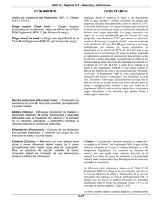 NSR-10 – Capítulo C.2 – Notación y definiciones
REGLAMENTO COMENTARIO©
C-27
diseño por resistencia del Reglamento NSR-10. Véanse
C.8.1.1 y C.9.2.
Carga muerta (Dead load) — Cargas muertas
soportadas por un elemento, según se definen en el Título
B del Reglamento NSR-10 (sin factores de carga).
Carga viva (Live load) — Carga viva especificada en el
Título B del Reglamento NSR-10 (sin factores de carga).
emplearse donde lo establece el Título C del Reglamento
NSR-10, para diseñar o verificar elementos de manera que
tengan un adecuado funcionamiento, como se indica en C.9.5,
Control de Deflexiones. Las cargas utilizadas para diseñar un
elemento de tal manera que tenga una resistencia adecuada se
definen como cargas mayoradas. Las cargas mayoradas son
cargas de servicio multiplicadas por los factores de carga
apropiados, especificados en C.9.2, para obtener la resistencia
requerida. El término “cargas de diseño”, como se empleaba
en la edición de 1971 del ACI 318 para referirse a las cargas
multiplicadas por factores de cargas apropiados, se
descontinuó en la edición de 1977 del ACI 318 para evitar
confusión con la terminología de carga de diseño, empleada
en reglamentos generales de construcción para denotar cargas
de servicio o cargas anunciadas (posted loads) en edificios. La
terminología de carga mayorada fue adoptada inicialmente en
la edición de 1977 del ACI 318, y como tal se emplea en el
Título C del Reglamento NSR-10 el cual aclara cuándo se
aplican los factores de carga a una carga particular, momento,
o cortante. El Reglamento NSR-10 evita explícitamente la
utilización del término “sobrecarga” para denominar la carga
viva. El término “sobrecarga” para denominar la carga viva se
dejó de utilizar en el país desde hace varias décadas pues se
presta a interpretaciones erradas y por esta razón en el
Reglamento NSR-10 solo se utiliza cuando hace referencia a
cargas adicionales a las normales que pueden llevar a
sobrecargar la estructura.
Cercha estructural (Structural truss) — Entramado de
elementos de concreto reforzado sometido principalmente
a fuerzas axiales.
Cimbra (Shores) - Estructura provisional de madera o
elementos metálicos, de forma, dimensiones y seguridad
adecuadas para la colocación del refuerzo y el concreto
de un elemento estructural, y sostenerlos mientras el
concreto adquiere la resistencia adecuada.
Cimentación (Foundation) - Conjunto de los elementos
estructurales destinados a transmitir las cargas de una
estructura al suelo o roca de apoyo.
Columna (Column) — Elemento con una relación entre
altura y menor dimensión lateral mayor de 3 usado
principalmente para resistir carga axial de compresión.
Para un elemento de sección variable, la menor
dimensión lateral es promedio de las dimensiones
superior e inferior del lado menor.
Columna — La expresión “elemento sometido a compresión”
se emplea en el Titulo C del Reglamento NSR-10 para definir
cualquier elemento en el cual el esfuerzo principal es el de
compresión longitudinal. Tal elemento no necesita ser
vertical, sino que puede tener cualquier dirección en el
espacio. Los muros de carga, las columnas y los pedestales
también están comprendidos bajo la designación de elementos
sometidos a compresión.
La diferencia entre columnas y muros en el Título C del
Reglamento NSR-10 se basa en su uso principal, más que en
la relación arbitraria de altura y dimensiones de la sección
transversal. Sin embargo, el Título C del Reglamento NSR-10
permite que los muros se diseñen utilizando los principios
establecidos para el diseño de columnas (véase C.14.4), así
como por el método empírico (véase C.14.5).
Un muro siempre separa o circunda espacios, y también puede
 