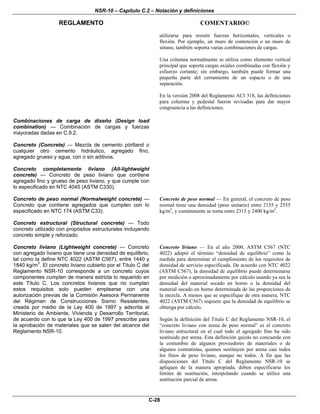 NSR-10 – Capítulo C.2 – Notación y definiciones
REGLAMENTO COMENTARIO©
C-28
utilizarse para resistir fuerzas horizontales, verticales o
flexión. Por ejemplo, un muro de contención o un muro de
sótano, también soporta varias combinaciones de cargas.
Una columna normalmente se utiliza como elemento vertical
principal que soporta cargas axiales combinadas con flexión y
esfuerzo cortante; sin embargo, también puede formar una
pequeña parte del cerramiento de un espacio o de una
separación.
En la versión 2008 del Reglamento ACI 318, las definiciones
para columna y pedestal fueron revisadas para dar mayor
congruencia a las definiciones.
Combinaciones de carga de diseño (Design load
combination) — Combinación de cargas y fuerzas
mayoradas dadas en C.9.2.
Concreto (Concrete) — Mezcla de cemento pórtland o
cualquier otro cemento hidráulico, agregado fino,
agregado grueso y agua, con o sin aditivos.
Concreto completamente liviano (All-lightweight
concrete) — Concreto de peso liviano que contiene
agregado fino y grueso de peso liviano, y que cumple con
lo especificado en NTC 4045 (ASTM C330).
Concreto de peso normal (Normalweight concrete) —
Concreto que contiene agregados que cumplen con lo
especificado en NTC 174 (ASTM C33).
Concreto de peso normal — En general, el concreto de peso
normal tiene una densidad (peso unitario) entre 2155 y 2555
kg/m3
, y comúnmente se toma entre 2315 y 2400 kg/m3
.
Concreto estructural (Structural concrete) — Todo
concreto utilizado con propósitos estructurales incluyendo
concreto simple y reforzado.
Concreto liviano (Lightweight concrete) — Concreto
con agregado liviano que tiene una densidad de equilibrio,
tal como la define NTC 4022 (ASTM C567), entre 1440 y
1840 kg/m3
. El concreto liviano cubierto por el Título C del
Reglamento NSR-10 corresponde a un concreto cuyos
componentes cumplen de manera estricta lo requerido en
este Título C. Los concretos livianos que no cumplan
estos requisitos solo pueden emplearse con una
autorización previas de la Comisión Asesora Permanente
del Régimen de Construcciones Sismo Resistentes,
creada por medio de la Ley 400 de 1997 y adscrita al
Ministerio de Ambiente, Vivienda y Desarrollo Territorial,
de acuerdo con lo que la Ley 400 de 1997 prescribe para
la aprobación de materiales que se salen del alcance del
Reglamento NSR-10.
Concreto liviano — En el año 2000, ASTM C567 (NTC
4022) adoptó el término “densidad de equilibrio” como la
medida para determinar el cumplimiento de los requisitos de
densidad de servicio especificada. De acuerdo con NTC 4022
(ASTM C567), la densidad de equilibrio puede determinarse
por medición o aproximadamente por cálculo usando ya sea la
densidad del material secado en horno o la densidad del
material secado en horno determinada de las proporciones de
la mezcla. A menos que se especifique de otra manera, NTC
4022 (ASTM C567) requiere que la densidad de equilibrio se
obtenga por cálculo.
Según la definición del Título C del Reglamento NSR-10, el
“concreto liviano con arena de peso normal” es el concreto
liviano estructural en el cual todo el agregado fino ha sido
sustituido por arena. Esta definición quizás no concuerde con
la costumbre de algunos proveedores de materiales o de
algunos contratistas, quienes sustituyen por arena casi todos
los finos de peso liviano, aunque no todos. A fin que las
disposiciones del Título C del Reglamento NSR-10 se
apliquen de la manera apropiada, deben especificarse los
límites de sustitución, interpolando cuando se utilice una
sustitución parcial de arena.
 