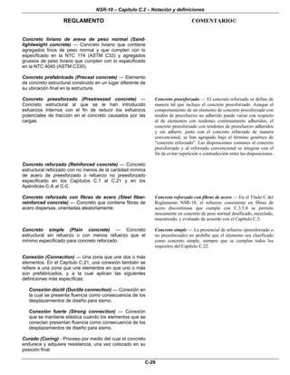 NSR-10 – Capítulo C.2 – Notación y definiciones
REGLAMENTO COMENTARIO©
C-29
Concreto liviano de arena de peso normal (Sand-
lightweight concrete) — Concreto liviano que contiene
agregados finos de peso normal y que cumplen con lo
especificado en la NTC 174 (ASTM C33) y agregados
gruesos de peso liviano que cumplen con lo especificado
en la NTC 4045 (ASTM C330).
Concreto prefabricado (Precast concrete) — Elemento
de concreto estructural construido en un lugar diferente de
su ubicación final en la estructura.
Concreto preesforzado (Prestressed concrete) —
Concreto estructural al que se le han introducido
esfuerzos internos con el fin de reducir los esfuerzos
potenciales de tracción en el concreto causados por las
cargas.
Concreto preesforzado — El concreto reforzado se define de
manera tal que incluye el concreto preesforzado. Aunque el
comportamiento de un elemento de concreto preesforzado con
tendón de preesfuerzo no adherido puede variar con respecto
al de elementos con tendones continuamente adheridos, el
concreto preesforzado con tendones de preesfuerzo adheridos
y sin adherir, junto con el concreto reforzado de manera
convencional, se han agrupado bajo el término genérico de
“concreto reforzado”. Las disposiciones comunes al concreto
preesforzado y al reforzado convencional se integran con el
fin de evitar repetición o contradicción entre las disposiciones.
Concreto reforzado (Reinforced concrete) — Concreto
estructural reforzado con no menos de la cantidad mínima
de acero de preesforzado o refuerzo no preesforzado
especificado en los Capítulos C.1 al C.21 y en los
Apéndices C-A al C-C.
Concreto reforzado con fibras de acero (Steel fiber-
reinforced concrete) — Concreto que contiene fibras de
acero dispersas, orientadas aleatoriamente.
Concreto reforzado con fibras de acero — En el Título C del
Reglamento NSR-10, el refuerzo consistente en fibras de
acero discontinuas que cumpla con C.3.5.8 se permite
únicamente en concreto de peso normal dosificado, mezclado,
muestreado, y evaluado de acuerdo con el Capítulo C.5.
Concreto simple (Plain concrete) — Concreto
estructural sin refuerzo o con menos refuerzo que el
mínimo especificado para concreto reforzado.
Concreto simple — La presencial de refuerzo (preesforzado o
no preesforzado) no prohíbe que el elemento sea clasificado
como concreto simple, siempre que se cumplan todos los
requisitos del Capítulo C.22.
Conexión (Connection) — Una zona que une dos o más
elementos. En el Capítulo C.21, una conexión también se
refiere a una zona que une elementos en que uno o más
son prefabricados, y a la cual aplican las siguientes
definiciones más específicas:
Conexión dúctil (Ductile connection) — Conexión en
la cual se presenta fluencia como consecuencia de los
desplazamientos de diseño para sismo.
Conexión fuerte (Strong connection) — Conexión
que se mantiene elástica cuando los elementos que se
conectan presentan fluencia como consecuencia de los
desplazamientos de diseño para sismo.
Curado (Curing) - Proceso por medio del cual el concreto
endurece y adquiere resistencia, una vez colocado en su
posición final.
 
