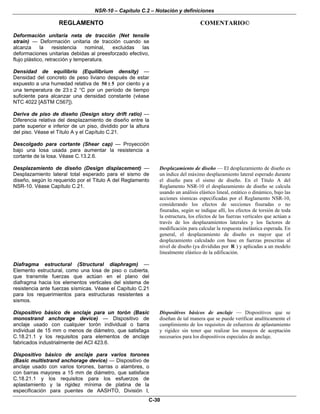 NSR-10 – Capítulo C.2 – Notación y definiciones
REGLAMENTO COMENTARIO©
C-30
Deformación unitaria neta de tracción (Net tensile
strain) — Deformación unitaria de tracción cuando se
alcanza la resistencia nominal, excluidas las
deformaciones unitarias debidas al preesforzado efectivo,
flujo plástico, retracción y temperatura.
Densidad de equilibrio (Equilibrium density) —
Densidad del concreto de peso liviano después de estar
expuesto a una humedad relativa de 50 5± por ciento y a
una temperatura de 23 ± 2 °C por un período de tiempo
suficiente para alcanzar una densidad constante (véase
NTC 4022 [ASTM C567]).
Deriva de piso de diseño (Design story drift ratio) —
Diferencia relativa del desplazamiento de diseño entre la
parte superior e inferior de un piso, dividido por la altura
del piso. Véase el Título A y el Capítulo C.21.
Descolgado para cortante (Shear cap) — Proyección
bajo una losa usada para aumentar la resistencia a
cortante de la losa. Véase C.13.2.6.
Desplazamiento de diseño (Design displacement) —
Desplazamiento lateral total esperado para el sismo de
diseño, según lo requerido por el Titulo A del Reglamento
NSR-10. Véase Capítulo C.21.
Desplazamiento de diseño — El desplazamiento de diseño es
un índice del máximo desplazamiento lateral esperado durante
el diseño para el sismo de diseño. En el Título A del
Reglamento NSR-10 el desplazamiento de diseño se calcula
usando un análisis elástico lineal, estático o dinámico, bajo las
acciones sísmicas especificadas por el Reglamento NSR-10,
considerando los efectos de secciones fisuradas o no
fisuradas, según se indique allí, los efectos de torsión de toda
la estructura, los efectos de las fuerzas verticales que actúan a
través de los desplazamientos laterales y los factores de
modificación para calcular la respuesta inelástica esperada. En
general, el desplazamiento de diseño es mayor que el
desplazamiento calculado con base en fuerzas prescritas al
nivel de diseño (ya divididas por R ) y aplicadas a un modelo
linealmente elástico de la edificación.
Diafragma estructural (Structural diaphragm) —
Elemento estructural, como una losa de piso o cubierta,
que transmite fuerzas que actúan en el plano del
diafragma hacia los elementos verticales del sistema de
resistencia ante fuerzas sísmicas. Véase el Capítulo C.21
para los requerimientos para estructuras resistentes a
sismos.
Dispositivo básico de anclaje para un torón (Basic
monostrand anchorage device) — Dispositivo de
anclaje usado con cualquier torón individual o barra
individual de 15 mm o menos de diámetro, que satisfaga
C.18.21.1 y los requisitos para elementos de anclaje
fabricados industrialmente del ACI 423.6.
Dispositivo básico de anclaje para varios torones
(Basic multistrand anchorage device) — Dispositivo de
anclaje usado con varios torones, barras o alambres, o
con barras mayores a 15 mm de diámetro, que satisface
C.18.21.1 y los requisitos para los esfuerzos de
aplastamiento y la rigidez mínima de platina de la
especificación para puentes de AASHTO, División I,
Dispositivos básicos de anclaje — Dispositivos que se
diseñan de tal manera que se puede verificar analíticamente el
cumplimiento de los requisitos de esfuerzos de aplastamiento
y rigidez sin tener que realizar los ensayos de aceptación
necesarios para los dispositivos especiales de anclaje.
 