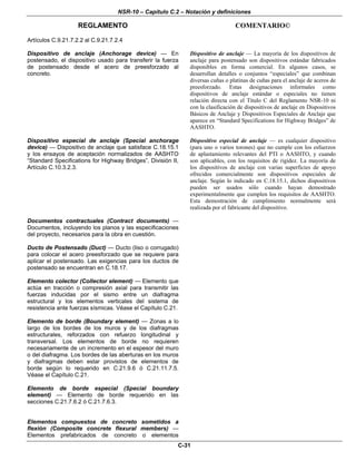 NSR-10 – Capítulo C.2 – Notación y definiciones
REGLAMENTO COMENTARIO©
C-31
Artículos C.9.21.7.2.2 al C.9.21.7.2.4
Dispositivo de anclaje (Anchorage device) — En
postensado, el dispositivo usado para transferir la fuerza
de postensado desde el acero de preesforzado al
concreto.
Dispositivo de anclaje — La mayoría de los dispositivos de
anclaje para postensado son dispositivos estándar fabricados
disponibles en forma comercial. En algunos casos, se
desarrollan detalles o conjuntos “especiales” que combinan
diversas cuñas o platinas de cuñas para el anclaje de aceros de
preesforzado. Estas designaciones informales como
dispositivos de anclaje estándar o especiales no tienen
relación directa con el Título C del Reglamento NSR-10 ni
con la clasificación de dispositivos de anclaje en Dispositivos
Básicos de Anclaje y Dispositivos Especiales de Anclaje que
aparece en “Standard Specifications for Highway Bridges” de
AASHTO.
Dispositivo especial de anclaje (Special anchorage
device) — Dispositivo de anclaje que satisface C.18.15.1
y los ensayos de aceptación normalizados de AASHTO
“Standard Specifications for Highway Bridges”, División II,
Artículo C.10.3.2.3.
Dispositivo especial de anclaje — es cualquier dispositivo
(para uno o varios torones) que no cumple con los esfuerzos
de aplastamiento relevantes del PTI o AASHTO, y cuando
son aplicables, con los requisitos de rigidez. La mayoría de
los dispositivos de anclaje con varias superficies de apoyo
ofrecidos comercialmente son dispositivos especiales de
anclaje. Según lo indicado en C.18.15.1, dichos dispositivos
pueden ser usados sólo cuando hayan demostrado
experimentalmente que cumplen los requisitos de AASHTO.
Esta demostración de cumplimiento normalmente será
realizada por el fabricante del dispositivo.
Documentos contractuales (Contract documents) —
Documentos, incluyendo los planos y las especificaciones
del proyecto, necesarios para la obra en cuestión.
Ducto de Postensado (Duct) — Ducto (liso o corrugado)
para colocar el acero preesforzado que se requiere para
aplicar el postensado. Las exigencias para los ductos de
postensado se encuentran en C.18.17.
Elemento colector (Collector element) — Elemento que
actúa en tracción o compresión axial para transmitir las
fuerzas inducidas por el sismo entre un diafragma
estructural y los elementos verticales del sistema de
resistencia ante fuerzas sísmicas. Véase el Capítulo C.21.
Elemento de borde (Boundary element) — Zonas a lo
largo de los bordes de los muros y de los diafragmas
estructurales, reforzados con refuerzo longitudinal y
transversal. Los elementos de borde no requieren
necesariamente de un incremento en el espesor del muro
o del diafragma. Los bordes de las aberturas en los muros
y diafragmas deben estar provistos de elementos de
borde según lo requerido en C.21.9.6 ó C.21.11.7.5.
Véase el Capítulo C.21.
Elemento de borde especial (Special boundary
element) — Elemento de borde requerido en las
secciones C.21.7.6.2 ó C.21.7.6.3.
Elementos compuestos de concreto sometidos a
flexión (Composite concrete flexural members) —
Elementos prefabricados de concreto o elementos
 