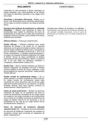 NSR-10 – Capítulo C.2 – Notación y definiciones
REGLAMENTO COMENTARIO©
C-32
construidos en obra sometidos a flexión, fabricados en
etapas separadas, pero interconectados de tal manera
que todos los elementos responden a las cargas como
una unidad.
Encofrados y formaletas (Formwork) - Moldes con la
forma y las dimensiones de los elementos estructurales,
en los cuales se coloca el refuerzo y se vierte el concreto
fresco.
Envoltura para tendones de preesfuerzo no adheridos
(Sheating) — Material que encapsula el acero de
preesforzado para impedir la adherencia del acero de
preesforzado al concreto que lo rodea, para proporcionar
protección contra la corrosión y para contener la envoltura
inhibidora de la corrosión.
Envoltura para tendones de preesfuerzo no adheridos —
Generalmente es una envoltura sin costuras de polietileno de
alta densidad extrudido directamente sobre el acero de
preesforzado ya recubierto con la envoltura inhibidora de la
corrosión.
Esfuerzo (Stress) — Fuerza por unidad de área.
Estribo (Stirrup) — Refuerzo empleado para resistir
esfuerzos de cortante y de torsión en un elemento
estructural; por lo general consiste en barras, alambres o
refuerzo electro soldado de alambre (liso o corrugado) ya
sea sin dobleces o doblados en forma de L, de U o en
formas rectangulares, y colocados perpendicularmente o
en ángulo con respecto al refuerzo longitudinal. (En inglés
el término “stirrup” se aplica normalmente al refuerzo
transversal de elementos sometidos a flexión y el término
“tie” a los que están en elementos sometidos a
compresión.) Véase también “Estribo (Tie)”.
Estribo (Tie) — Barra o alambre doblados que abraza el
refuerzo longitudinal. Es aceptable una barra o alambre
continuo doblado en forma de círculo, rectángulo, u otra
forma poligonal sin esquinas reentrantes. Véase también
“Estribo (Stirrup)”.
Estribo cerrado de confinamiento (Hoop) — Es un
estribo cerrado o un estribo enrollado en forma continua.
Un estribo cerrado de confinamiento puede estar
constituido por varios elementos cada uno de los cuales
debe tener ganchos sísmicos en sus extremos. Un estribo
enrollado continuo debe tener ganchos sísmicos en
ambos extremos. Véase Capítulo C.21.
Factor de carga (Load factor) – También se denomina
coeficiente de carga. Es un coeficiente que tiene en
cuenta las desviaciones inevitables de las cargas reales
con respecto a las cargas nominales y las incertidumbres
que se tienen en el análisis estructural al transformar las
cargas en efectos internos en los elementos, y por la
probabilidad de que más de una carga extrema ocurra
simultáneamente. Véase B.2.1.
Factor de reducción de resistencia (Strength
reduction factor) ( )φ - También se denomina coeficiente
de reducción de resistencia. Coeficiente que multiplica la
resistencia nominal para convertirla en resistencia de
diseño. Véase de B.2.1.
 