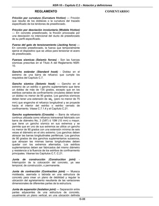 NSR-10 – Capítulo C.2 – Notación y definiciones
REGLAMENTO COMENTARIO©
C-33
Fricción por curvatura (Curvature friction) — Fricción
que resulta de los dobleces o la curvatura del trazado
especificado de los tendones de preesforzado.
Fricción por desviación involuntaria (Wobble friction)
— En concreto preesforzado, la fricción provocada por
una desviación no intencional del ducto de preesforzado
de su perfil especificado.
Fuerza del gato de tensionamiento (Jacking force) —
En concreto preesforzado, la fuerza que temporalmente
ejerce el dispositivo que se utiliza para tensionar el acero
de preesforzado.
Fuerzas sísmicas (Seismic forces) - Son las fuerzas
sísmicas prescritas en el Título A del Reglamento NSR-
10.
Gancho estándar (Standard hook) - Doblez en el
extremo de una barra de refuerzo que cumple los
requisitos del Capítulo C.7.
Gancho sísmico (Seismic hook) — Gancho en el
extremo de un estribo o gancho suplementario que tiene
un doblez de más de 135 grados, excepto que en los
estribos cerrados de confinamiento circulares deben tener
un doblez no menor de 90 grados. Los ganchos sísmicos
deben tener una extensión de b6d (pero no menor de 75
mm) que enganche el refuerzo longitudinal y se proyecte
hacia el interior del estribo o estribo cerrado de
confinamiento. Véase C.7.1.4 y el Capítulo C.21.
Gancho suplementario (Crosstie) — Barra de refuerzo
continua utilizada como refuerzo transversal fabricado con
barra de diámetro No, 3 (3/8") ó 10M (10 mm) o mayor,
que tiene un gancho sísmico en sus extremos y se
permite que en uno de sus extremos se utilice un gancho
no menor de 90 grados con una extensión mínima de seis
veces el diámetro en el otro extremo. Los ganchos deben
abrazar las barras longitudinales periféricas. Los ganchos
de 90 grados de dos ganchos suplementarios sucesivos,
que abrazan las mismas barras longitudinales deben
quedar con los extremos alternados. Los estribos
suplementarios deben ser fabricados del mismo diámetro
y resistencia a la fluencia de los estribos de confinamiento
principales. Véanse los Capítulos C.7, C.21.
Junta de construcción (Construction joint) -
Interrupción de la colocación del concreto, ya sea
temporal, de construcción, o permanente.
Junta de contracción (Contraction joint) — Muesca
moldeada, aserrada o labrada en una estructura de
concreto para crear un plano de debilidad y regular la
ubicación del agrietamiento resultante de las variaciones
dimensionales de diferentes partes de la estructura.
Junta de expansión (Isolation joint) — Separación entre
partes adyacentes de una estructura de concreto,
usualmente un plano vertical, en una ubicación definida
 