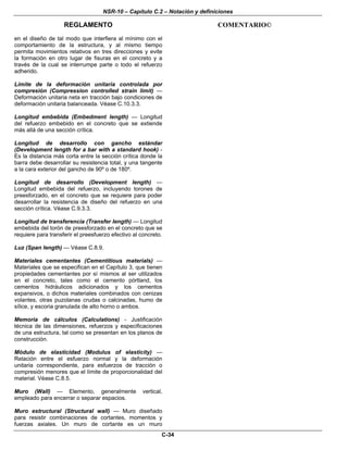 NSR-10 – Capítulo C.2 – Notación y definiciones
REGLAMENTO COMENTARIO©
C-34
en el diseño de tal modo que interfiera al mínimo con el
comportamiento de la estructura, y al mismo tiempo
permita movimientos relativos en tres direcciones y evite
la formación en otro lugar de fisuras en el concreto y a
través de la cual se interrumpe parte o todo el refuerzo
adherido.
Límite de la deformación unitaria controlada por
compresión (Compression controlled strain limit) —
Deformación unitaria neta en tracción bajo condiciones de
deformación unitaria balanceada. Véase C.10.3.3.
Longitud embebida (Embedment length) — Longitud
del refuerzo embebido en el concreto que se extiende
más allá de una sección crítica.
Longitud de desarrollo con gancho estándar
(Development length for a bar with a standard hook) -
Es la distancia más corta entre la sección crítica donde la
barra debe desarrollar su resistencia total, y una tangente
a la cara exterior del gancho de 90º o de 180º.
Longitud de desarrollo (Development length) —
Longitud embebida del refuerzo, incluyendo torones de
preesforzado, en el concreto que se requiere para poder
desarrollar la resistencia de diseño del refuerzo en una
sección crítica. Véase C.9.3.3.
Longitud de transferencia (Transfer length) — Longitud
embebida del torón de preesforzado en el concreto que se
requiere para transferir el preesfuerzo efectivo al concreto.
Luz (Span length) — Véase C.8.9.
Materiales cementantes (Cementitious materials) —
Materiales que se especifican en el Capítulo 3, que tienen
propiedades cementantes por sí mismos al ser utilizados
en el concreto, tales como el cemento pórtland, los
cementos hidráulicos adicionados y los cementos
expansivos, o dichos materiales combinados con cenizas
volantes, otras puzolanas crudas o calcinadas, humo de
sílice, y escoria granulada de alto horno o ambos.
Memoria de cálculos (Calculations) - Justificación
técnica de las dimensiones, refuerzos y especificaciones
de una estructura, tal como se presentan en los planos de
construcción.
Módulo de elasticidad (Modulus of elasticity) —
Relación entre el esfuerzo normal y la deformación
unitaria correspondiente, para esfuerzos de tracción o
compresión menores que el límite de proporcionalidad del
material. Véase C.8.5.
Muro (Wall) — Elemento, generalmente vertical,
empleado para encerrar o separar espacios.
Muro estructural (Structural wall) — Muro diseñado
para resistir combinaciones de cortantes, momentos y
fuerzas axiales. Un muro de cortante es un muro
 