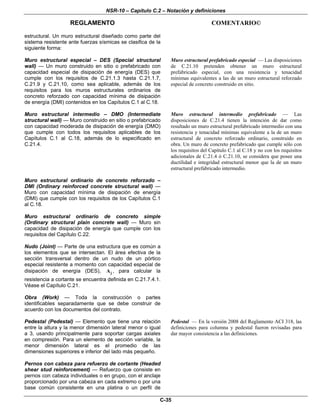 NSR-10 – Capítulo C.2 – Notación y definiciones
REGLAMENTO COMENTARIO©
C-35
estructural. Un muro estructural diseñado como parte del
sistema resistente ante fuerzas sísmicas se clasifica de la
siguiente forma:
Muro estructural especial – DES (Special structural
wall) — Un muro construido en sitio o prefabricado con
capacidad especial de disipación de energía (DES) que
cumple con los requisitos de C.21.1.3 hasta C.21.1.7,
C.21.9 y C.21.10, como sea aplicable, además de los
requisitos para los muros estructurales ordinarios de
concreto reforzado con capacidad mínima de disipación
de energía (DMI) contenidos en los Capítulos C.1 al C.18.
Muro estructural prefabricado especial — Las disposiciones
de C.21.10 pretenden obtener un muro estructural
prefabricado especial, con una resistencia y tenacidad
mínimas equivalentes a las de un muro estructural reforzado
especial de concreto construido en sitio.
Muro estructural intermedio – DMO (Intermediate
structural wall) — Muro construido en sitio o prefabricado
con capacidad moderada de disipación de energía (DMO)
que cumple con todos los requisitos aplicables de los
Capítulos C.1 al C.18, además de lo especificado en
C.21.4.
Muro estructural intermedio prefabricado — Las
disposiciones de C.21.4 tienen la intención de dar como
resultado un muro estructural prefabricado intermedio con una
resistencia y tenacidad mínimas equivalente a la de un muro
estructural de concreto reforzado ordinario, construido en
obra. Un muro de concreto prefabricado que cumple sólo con
los requisitos del Capítulo C.1 al C.18 y no con los requisitos
adicionales de C.21.4 ó C.21.10, se considera que posee una
ductilidad e integridad estructural menor que la de un muro
estructural prefabricado intermedio.
Muro estructural ordinario de concreto reforzado –
DMI (Ordinary reinforced concrete structural wall) —
Muro con capacidad mínima de disipación de energía
(DMI) que cumple con los requisitos de los Capítulos C.1
al C.18.
Muro estructural ordinario de concreto simple
(Ordinary structural plain concrete wall) — Muro sin
capacidad de disipación de energía que cumple con los
requisitos del Capítulo C.22.
Nudo (Joint) — Parte de una estructura que es común a
los elementos que se intersectan. El área efectiva de la
sección transversal dentro de un nudo de un pórtico
especial resistente a momento con capacidad especial de
disipación de energía (DES), jA , para calcular la
resistencia a cortante se encuentra definida en C.21.7.4.1.
Véase el Capítulo C.21.
Obra (Work) — Toda la construcción o partes
identificables separadamente que se debe construir de
acuerdo con los documentos del contrato.
Pedestal (Pedestal) — Elemento que tiene una relación
entre la altura y la menor dimensión lateral menor o igual
a 3, usando principalmente para soportar cargas axiales
en compresión. Para un elemento de sección variable, la
menor dimensión lateral es el promedio de las
dimensiones superiores e inferior del lado más pequeño.
Pedestal — En la versión 2008 del Reglamento ACI 318, las
definiciones para columna y pedestal fueron revisadas para
dar mayor consistencia a las definiciones.
Pernos con cabeza para refuerzo de cortante (Headed
shear stud reinforcement) — Refuerzo que consiste en
pernos con cabeza individuales o en grupo, con el anclaje
proporcionado por una cabeza en cada extremo o por una
base común consistente en una platina o un perfil de
 