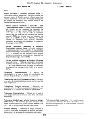 NSR-10 – Capítulo C.2 – Notación y definiciones
REGLAMENTO COMENTARIO©
C-36
acero.
Pórtico resistente a momento (Moment frame) —
Pórtico en el cual los elementos y los nudos resisten las
fuerzas a través de flexión, cortante y fuerza axial. Los
pórticos resistentes a momentos designados como parte
del sistema de resistencia ante fuerzas sísmicas se
clasifican de la siguiente forma:
Pórtico especial resistente a momento – DES
(Special moment frame) — Pórtico construido en sitio
que cumple con los requisitos de capacidad de
disipación de energía especial (DES) contenidos en
C.21.1.3 a C.21.1.7 y C.21.5 a C.21.7, o un pórtico
prefabricado de capacidad de disipación de energía
especial (DES) que cumple con los requisitos de
C.21.1.3 a C.21.1.7 y C.21.5. Además, se deben
cumplir los requisitos para pórticos ordinarios
resistentes a momentos con capacidad de disipación
de energía mínima (DMI).
Pórtico intermedio resistente a momento
(Intermediate moment frame) — Pórtico construido
en sitio que cumple con los requisitos de capacidad de
disipación de energía moderada (DMO) contenidos en
C.21.3 y además con los requisitos para pórticos
ordinarios resistentes a momentos con capacidad de
disipación de energía mínima (DMI).
Pórtico ordinario resistente a momento (Ordinary
moment frame) — Pórtico prefabricado o construido
en sitio que cumple con los requisitos de los Capítulos
C.1 al C.18 y además con los requisitos de capacidad
de disipación de energía mínima (DMI), de la sección
C.21.2.
Postensado (Post-tensioning) — Método de
preesforzado en el cual el acero de preesforzado se
tensiona después de que el concreto ha endurecido.
Preesforzado efectivo (Effective prestress) — Esfuerzo
en el acero de preesforzado después de que han ocurrido
todas las pérdidas.
Prefabricado (Precast concrete) - Elemento de
concreto, con o sin refuerzo, que se construye en un lugar
diferente al de su posición final dentro de la estructura.
Pretensado (Pretensioning) — Método en el cual el
acero de preesforzado se tensiona antes de la colocación
del concreto.
Profesional facultado para diseñar (Licensed design
professional) — Un individuo que está facultado para
ejercer el diseño estructural, como lo define la Ley 400 de
1997 y que es el responsable del diseño estructural.
Profesional facultado para diseñar — En otros documentos
norteamericanos diferentes del ACI 318 también se le
denomina como profesional de diseño registrado (registered
design professional).
Puntales (Shores) — Elementos de apoyo, verticales o
inclinados, diseñados para soportar el peso del encofrado,
del concreto y de las cargas de construcción sobre ellos.
 