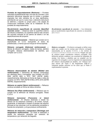 NSR-10 – Capítulo C.2 – Notación y definiciones
REGLAMENTO COMENTARIO©
C-37
Puntales de reapuntalamiento (Reshores) — Puntales
colocados ajustadamente bajo una losa de concreto u otro
elemento estructural después que la cimbra y puntales
originales han sido retirados de un área significativa,
permitiendo así que la nueva losa o elemento estructural
se deforme y soporte su propio peso y las cargas de
construcción existentes antes de la instalación de los
puntales de reapuntalamiento.
Recubrimiento especificado de concreto (Specified
concrete cover) — Distancia entre la superficie externa
del refuerzo embebido y la superficie externa más cercana
del concreto indicada en los planos de diseño o en las
especificaciones del proyecto.
Recubrimiento especificado de concreto — Las tolerancias
para el recubrimiento especificado de concreto se encuentran
en C.7.5.2.1
Refuerzo (Reinforcement) — Material que cumple con lo
especificado en C.3.5, excluyendo el acero de
preesforzado, a menos que se incluya en forma explícita.
Refuerzo corrugado (Deformed reinforcement) —
Barras de refuerzo corrugado, mallas de barras, alambre
corrugado, refuerzo electrosoldado de alambre, que
cumplan con C.3.5.3.
Refuerzo corrugado — El refuerzo corrugado se define como
aquel que cumple con las normas para refuerzo corrugado
mencionadas en la sección C.3.5.3.1, o las normas de
C.3.5.3.3, C.3.5.3.4, C.3.5.3.5, ó C.3.5.3.6. Ningún otro tipo
de refuerzo puede considerarse refuerzo corrugado. Esta
definición permite establecer con exactitud las longitudes de
anclaje. Las barras o alambres que no cumplan con los
requisitos de corrugado o con los requisitos de espaciamiento
del refuerzo electrosoldado de alambre, son “refuerzo liso”
para efectos del Título C del Reglamento NSR-10 y
solamente pueden utilizarse en los casos que el Título C
explícitamente lo permita.
Refuerzo electrosoldado de alambre (Welded wire
reinforcement) — Elementos de refuerzo compuestos
por alambres lisos o corrugados, que cumplen con NTC
4002 (ASTM A82) o NTC 1907 (ASTM A496),
respectivamente, fabricados en forma de hojas o rollos de
acuerdo con NTC 1925 (ASTM A185) o NTC 2310 (ASTM
A497M), respectivamente.
Refuerzo en espiral (Spiral reinforcement) — Refuerzo
continuo enrollado en forma de hélice cilíndrica.
Refuerzo liso (Plain reinforcement) — Refuerzo que no
cumple con la definición de refuerzo corrugado. Véase
C.3.5.4.
Refuerzo transversal (Transverse or lateral
reinforcement) - El refuerzo destinado a resistir los
efectos de los esfuerzos cortantes y de torsión. Incluye,
igualmente, el destinado a impedir el pandeo del refuerzo
principal en las columnas o en los elementos sometidos a
fuerzas de compresión, y el que produce confinamiento.
Refuerzo de retracción y temperatura (Shrinkage and
temperature reinforcement) - En losas el destinado a
resistir los esfuerzos causados por variación de
temperatura o por retracción de fraguado.
 