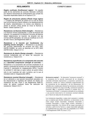 NSR-10 – Capítulo C.2 – Notación y definiciones
REGLAMENTO COMENTARIO©
C-38
Región confinada (Confinement region) - Es aquella
parte de los elementos de concreto reforzado confinada
por refuerzo transversal de confinamiento que cumple los
requisitos especiales dados en el Capítulo C.21.
Región de articulación plástica (Plastic hinge region)
— Longitud del elemento de pórtico en la cual se busca
que ocurra fluencia a flexión debida a los desplazamientos
de diseño, extendiéndose a lo menos una distancia h
desde la sección crítica donde se inicia la fluencia a
flexión. Véase Capítulo C.21.
Resistencia a la fluencia (Yield strength) — Resistencia
a la fluencia mínima especificada, o punto de fluencia del
refuerzo. La resistencia a la fluencia o el punto de fluencia
deben determinarse en tracción, de acuerdo con las
normas ASTM aplicables, tal como se modifican en C.3.5
de este Título C del Reglamento NSR-10.
Resistencia a la tracción por hendimiento (fct)
(Splitting tensile strength) — Resistencia a la tracción
del concreto determinada de acuerdo con NTC 1907
(ASTM C496M), tal como se describe en la NTC 4045
(ASTM C330). Véase C.5.1.4.
Resistencia de diseño (Design strength) — Resistencia
nominal multiplicada por un factor de reducción de
resistencia φ . Véase C.9.3.
Resistencia especificada a la compresión del concreto
( cf′ ) (Specified compressive strength of concrete) —
Resistencia a la compresión del concreto empleada en el
diseño y evaluada de acuerdo con las consideraciones del
Capítulo 5, expresada en megapascales (MPa). Cuando
la cantidad cf′ esté bajo un signo radical, se quiere indicar
sólo la raíz cuadrada del valor numérico, por lo que el
resultado está en megapascales (MPa).
Resistencia nominal (Nominal strength) — Resistencia
de un elemento o una sección transversal calculada con
las disposiciones e hipótesis del método de diseño por
resistencia de este Título C del Reglamento NSR-10,
antes de aplicar cualquier factor de reducción de
resistencia. Véase C.9.3.1.
Resistencia nominal — Se denomina “resistencia nominal” a
la resistencia de la sección transversal de un elemento,
calculada utilizando suposiciones y ecuaciones corrientes de
resistencia, usando los valores nominales (especificados) de
las resistencias de los materiales y de las dimensiones. El
subíndice n se emplea para denotar las resistencias nominales;
resistencia nominal a la carga axial (Pn), resistencia nominal a
momento (Mn) y resistencia nominal al cortante (Vn). La
“resistencia de diseño” o resistencia utilizable de un elemento
o una sección transversal es la resistencia nominal reducida
por el factor de reducción de resistencia φ.
Las resistencias requeridas a carga axial, momento y cortante
que se emplean para diseñar elementos, se denominan ya sea
como cargas axiales mayoradas, momentos mayorados y
cortantes mayorados o como cargas axiales, momentos y
cortantes requeridos. Los efectos de las cargas mayoradas se
calculan a partir de las fuerzas y cargas mayoradas aplicadas
en combinaciones de carga como las estipuladas en el Título
C del Reglamento NSR-10 (véase C.9.2).
 